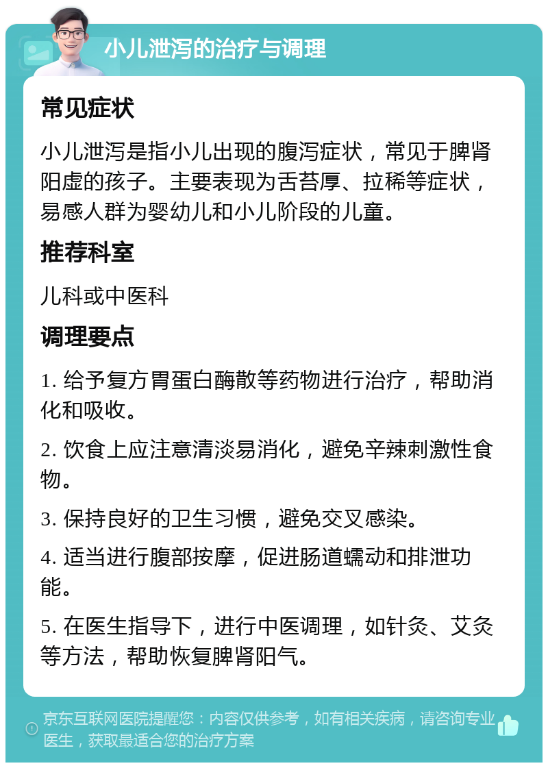 小儿泄泻的治疗与调理 常见症状 小儿泄泻是指小儿出现的腹泻症状，常见于脾肾阳虚的孩子。主要表现为舌苔厚、拉稀等症状，易感人群为婴幼儿和小儿阶段的儿童。 推荐科室 儿科或中医科 调理要点 1. 给予复方胃蛋白酶散等药物进行治疗，帮助消化和吸收。 2. 饮食上应注意清淡易消化，避免辛辣刺激性食物。 3. 保持良好的卫生习惯，避免交叉感染。 4. 适当进行腹部按摩，促进肠道蠕动和排泄功能。 5. 在医生指导下，进行中医调理，如针灸、艾灸等方法，帮助恢复脾肾阳气。