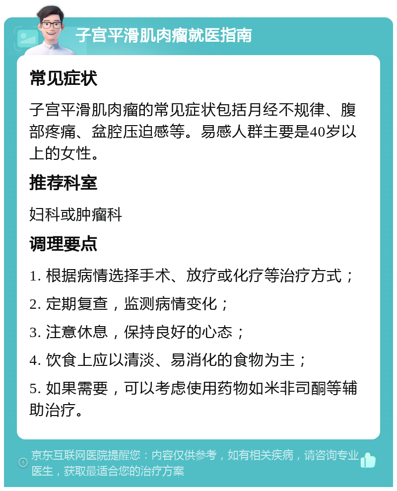 子宫平滑肌肉瘤就医指南 常见症状 子宫平滑肌肉瘤的常见症状包括月经不规律、腹部疼痛、盆腔压迫感等。易感人群主要是40岁以上的女性。 推荐科室 妇科或肿瘤科 调理要点 1. 根据病情选择手术、放疗或化疗等治疗方式； 2. 定期复查，监测病情变化； 3. 注意休息，保持良好的心态； 4. 饮食上应以清淡、易消化的食物为主； 5. 如果需要，可以考虑使用药物如米非司酮等辅助治疗。