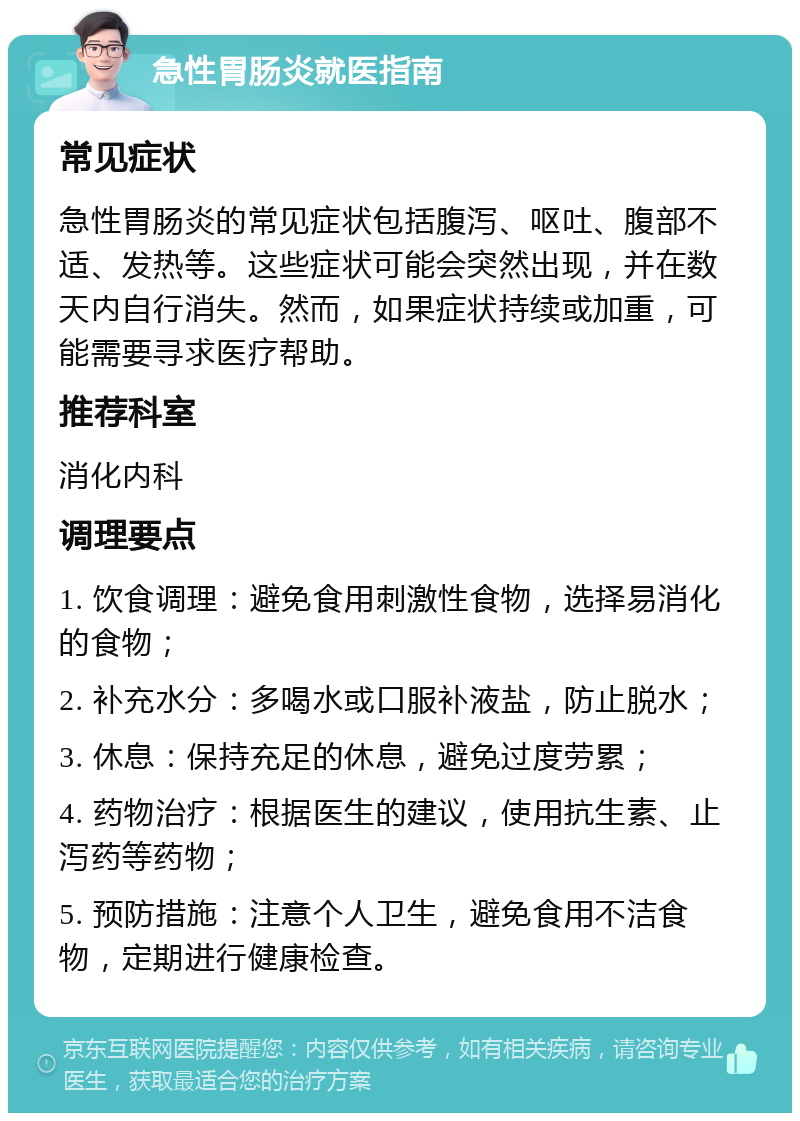 急性胃肠炎就医指南 常见症状 急性胃肠炎的常见症状包括腹泻、呕吐、腹部不适、发热等。这些症状可能会突然出现，并在数天内自行消失。然而，如果症状持续或加重，可能需要寻求医疗帮助。 推荐科室 消化内科 调理要点 1. 饮食调理：避免食用刺激性食物，选择易消化的食物； 2. 补充水分：多喝水或口服补液盐，防止脱水； 3. 休息：保持充足的休息，避免过度劳累； 4. 药物治疗：根据医生的建议，使用抗生素、止泻药等药物； 5. 预防措施：注意个人卫生，避免食用不洁食物，定期进行健康检查。