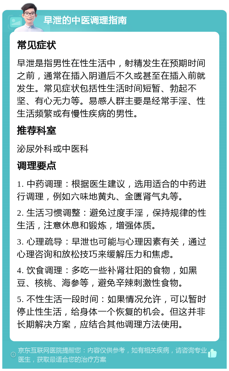 早泄的中医调理指南 常见症状 早泄是指男性在性生活中，射精发生在预期时间之前，通常在插入阴道后不久或甚至在插入前就发生。常见症状包括性生活时间短暂、勃起不坚、有心无力等。易感人群主要是经常手淫、性生活频繁或有慢性疾病的男性。 推荐科室 泌尿外科或中医科 调理要点 1. 中药调理：根据医生建议，选用适合的中药进行调理，例如六味地黄丸、金匮肾气丸等。 2. 生活习惯调整：避免过度手淫，保持规律的性生活，注意休息和锻炼，增强体质。 3. 心理疏导：早泄也可能与心理因素有关，通过心理咨询和放松技巧来缓解压力和焦虑。 4. 饮食调理：多吃一些补肾壮阳的食物，如黑豆、核桃、海参等，避免辛辣刺激性食物。 5. 不性生活一段时间：如果情况允许，可以暂时停止性生活，给身体一个恢复的机会。但这并非长期解决方案，应结合其他调理方法使用。