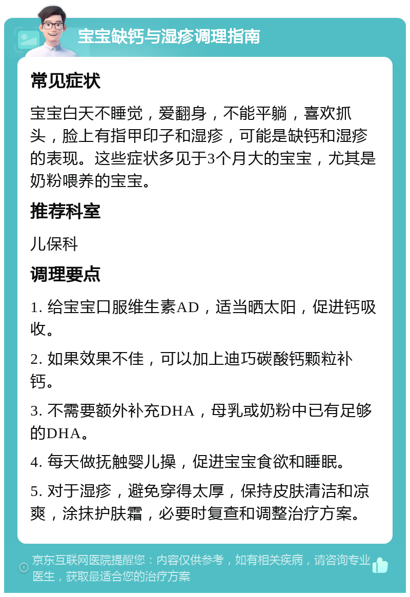 宝宝缺钙与湿疹调理指南 常见症状 宝宝白天不睡觉，爱翻身，不能平躺，喜欢抓头，脸上有指甲印子和湿疹，可能是缺钙和湿疹的表现。这些症状多见于3个月大的宝宝，尤其是奶粉喂养的宝宝。 推荐科室 儿保科 调理要点 1. 给宝宝口服维生素AD，适当晒太阳，促进钙吸收。 2. 如果效果不佳，可以加上迪巧碳酸钙颗粒补钙。 3. 不需要额外补充DHA，母乳或奶粉中已有足够的DHA。 4. 每天做抚触婴儿操，促进宝宝食欲和睡眠。 5. 对于湿疹，避免穿得太厚，保持皮肤清洁和凉爽，涂抹护肤霜，必要时复查和调整治疗方案。