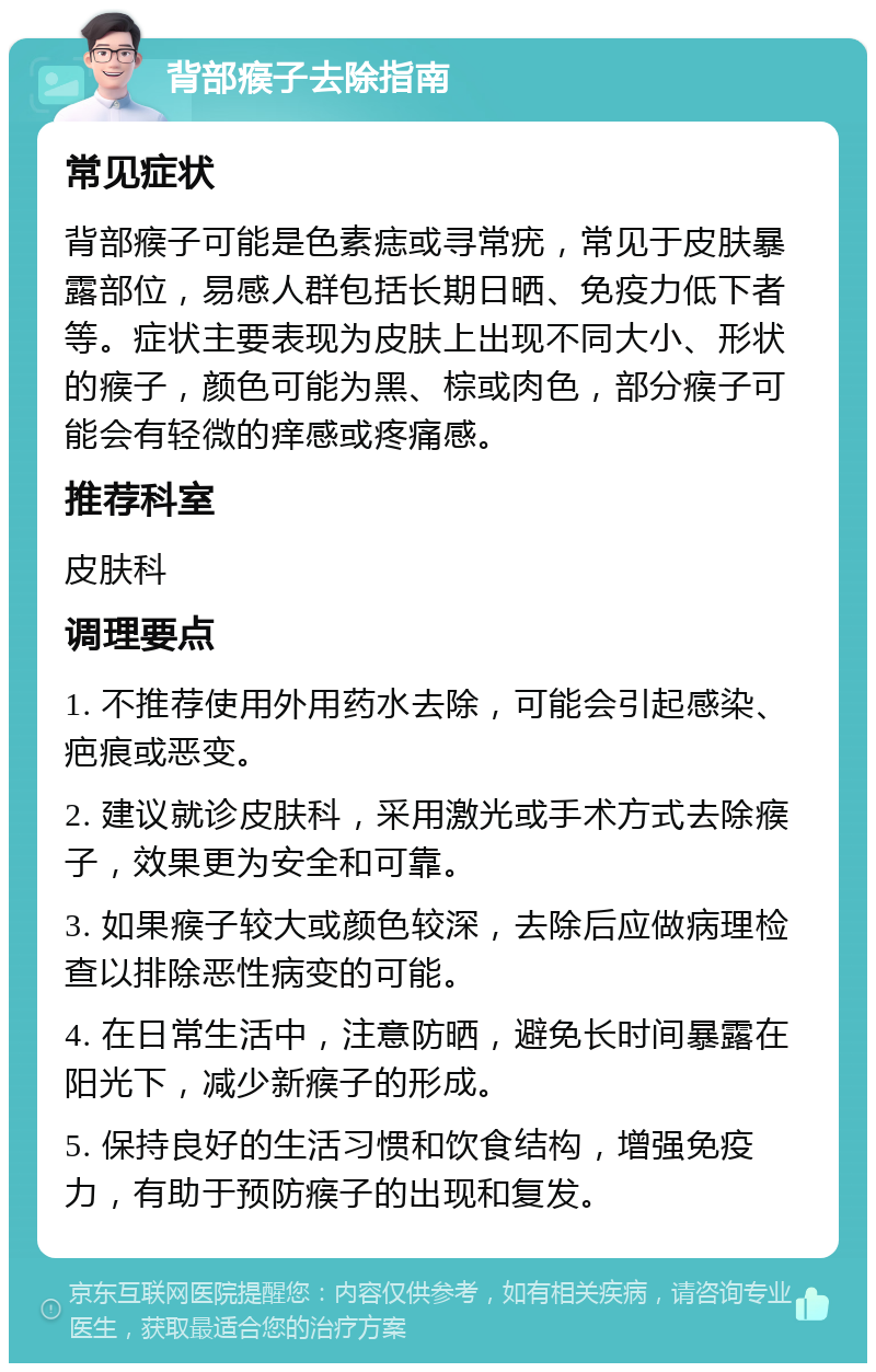 背部瘊子去除指南 常见症状 背部瘊子可能是色素痣或寻常疣，常见于皮肤暴露部位，易感人群包括长期日晒、免疫力低下者等。症状主要表现为皮肤上出现不同大小、形状的瘊子，颜色可能为黑、棕或肉色，部分瘊子可能会有轻微的痒感或疼痛感。 推荐科室 皮肤科 调理要点 1. 不推荐使用外用药水去除，可能会引起感染、疤痕或恶变。 2. 建议就诊皮肤科，采用激光或手术方式去除瘊子，效果更为安全和可靠。 3. 如果瘊子较大或颜色较深，去除后应做病理检查以排除恶性病变的可能。 4. 在日常生活中，注意防晒，避免长时间暴露在阳光下，减少新瘊子的形成。 5. 保持良好的生活习惯和饮食结构，增强免疫力，有助于预防瘊子的出现和复发。