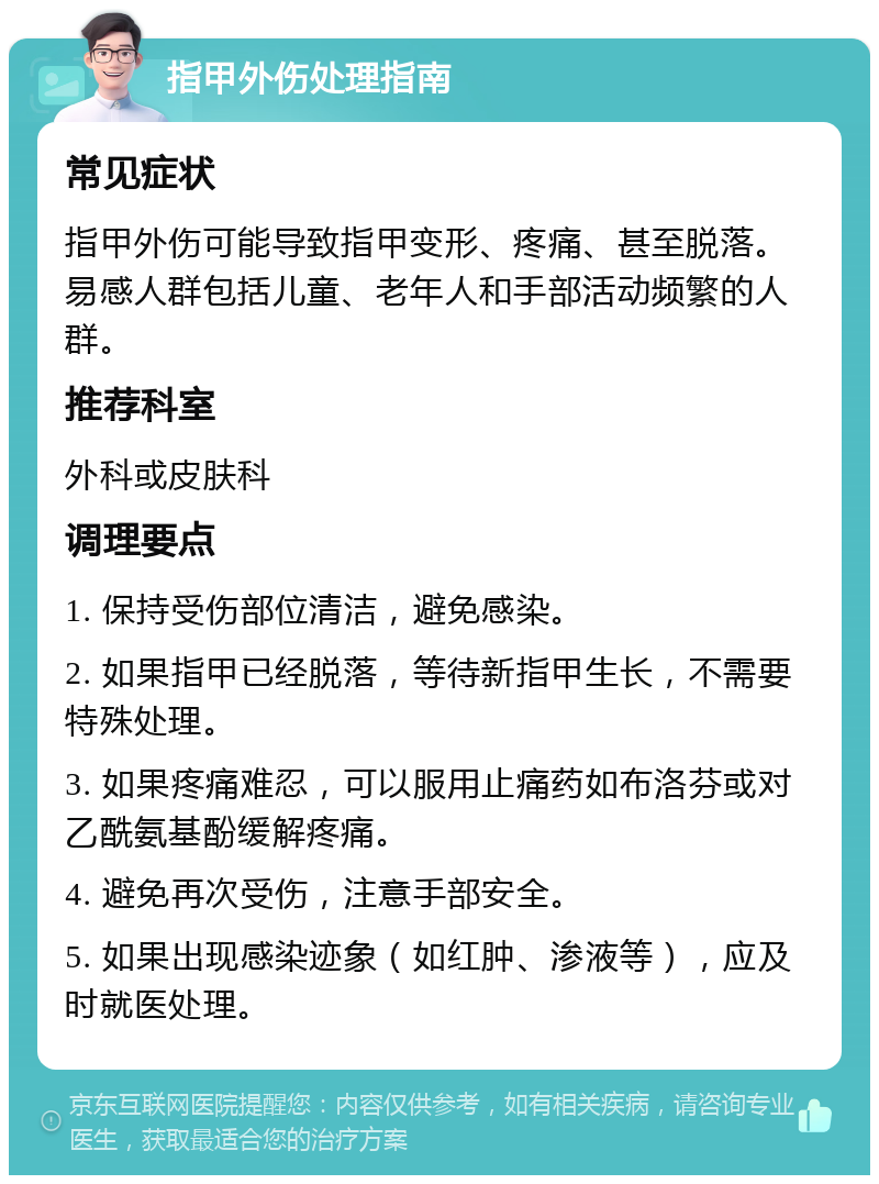 指甲外伤处理指南 常见症状 指甲外伤可能导致指甲变形、疼痛、甚至脱落。易感人群包括儿童、老年人和手部活动频繁的人群。 推荐科室 外科或皮肤科 调理要点 1. 保持受伤部位清洁，避免感染。 2. 如果指甲已经脱落，等待新指甲生长，不需要特殊处理。 3. 如果疼痛难忍，可以服用止痛药如布洛芬或对乙酰氨基酚缓解疼痛。 4. 避免再次受伤，注意手部安全。 5. 如果出现感染迹象（如红肿、渗液等），应及时就医处理。