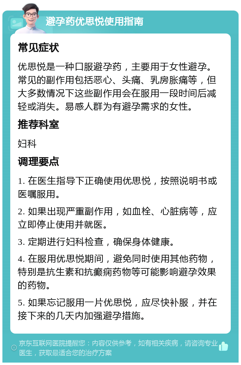 避孕药优思悦使用指南 常见症状 优思悦是一种口服避孕药，主要用于女性避孕。常见的副作用包括恶心、头痛、乳房胀痛等，但大多数情况下这些副作用会在服用一段时间后减轻或消失。易感人群为有避孕需求的女性。 推荐科室 妇科 调理要点 1. 在医生指导下正确使用优思悦，按照说明书或医嘱服用。 2. 如果出现严重副作用，如血栓、心脏病等，应立即停止使用并就医。 3. 定期进行妇科检查，确保身体健康。 4. 在服用优思悦期间，避免同时使用其他药物，特别是抗生素和抗癫痫药物等可能影响避孕效果的药物。 5. 如果忘记服用一片优思悦，应尽快补服，并在接下来的几天内加强避孕措施。