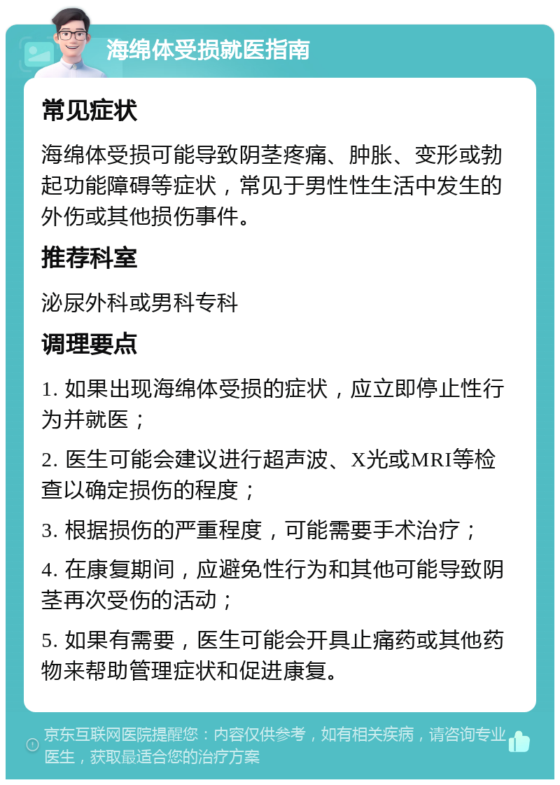 海绵体受损就医指南 常见症状 海绵体受损可能导致阴茎疼痛、肿胀、变形或勃起功能障碍等症状，常见于男性性生活中发生的外伤或其他损伤事件。 推荐科室 泌尿外科或男科专科 调理要点 1. 如果出现海绵体受损的症状，应立即停止性行为并就医； 2. 医生可能会建议进行超声波、X光或MRI等检查以确定损伤的程度； 3. 根据损伤的严重程度，可能需要手术治疗； 4. 在康复期间，应避免性行为和其他可能导致阴茎再次受伤的活动； 5. 如果有需要，医生可能会开具止痛药或其他药物来帮助管理症状和促进康复。