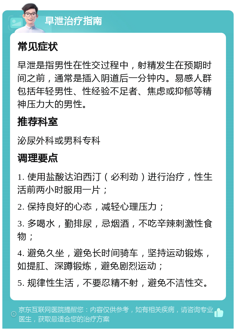 早泄治疗指南 常见症状 早泄是指男性在性交过程中，射精发生在预期时间之前，通常是插入阴道后一分钟内。易感人群包括年轻男性、性经验不足者、焦虑或抑郁等精神压力大的男性。 推荐科室 泌尿外科或男科专科 调理要点 1. 使用盐酸达泊西汀（必利劲）进行治疗，性生活前两小时服用一片； 2. 保持良好的心态，减轻心理压力； 3. 多喝水，勤排尿，忌烟酒，不吃辛辣刺激性食物； 4. 避免久坐，避免长时间骑车，坚持运动锻炼，如提肛、深蹲锻炼，避免剧烈运动； 5. 规律性生活，不要忍精不射，避免不洁性交。