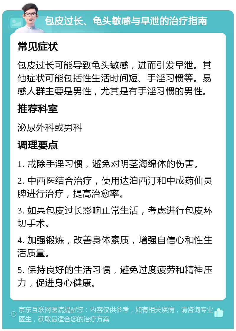 包皮过长、龟头敏感与早泄的治疗指南 常见症状 包皮过长可能导致龟头敏感，进而引发早泄。其他症状可能包括性生活时间短、手淫习惯等。易感人群主要是男性，尤其是有手淫习惯的男性。 推荐科室 泌尿外科或男科 调理要点 1. 戒除手淫习惯，避免对阴茎海绵体的伤害。 2. 中西医结合治疗，使用达泊西汀和中成药仙灵脾进行治疗，提高治愈率。 3. 如果包皮过长影响正常生活，考虑进行包皮环切手术。 4. 加强锻炼，改善身体素质，增强自信心和性生活质量。 5. 保持良好的生活习惯，避免过度疲劳和精神压力，促进身心健康。