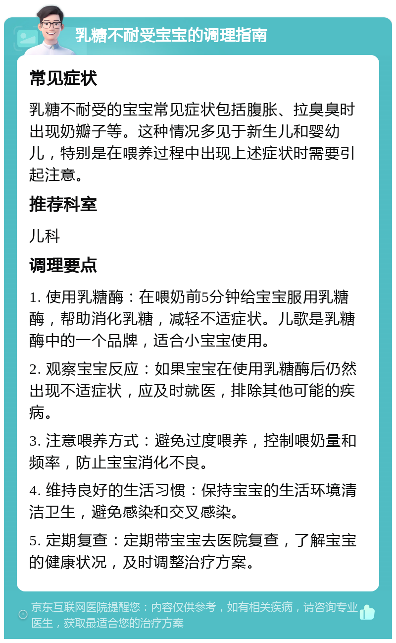 乳糖不耐受宝宝的调理指南 常见症状 乳糖不耐受的宝宝常见症状包括腹胀、拉臭臭时出现奶瓣子等。这种情况多见于新生儿和婴幼儿，特别是在喂养过程中出现上述症状时需要引起注意。 推荐科室 儿科 调理要点 1. 使用乳糖酶：在喂奶前5分钟给宝宝服用乳糖酶，帮助消化乳糖，减轻不适症状。儿歌是乳糖酶中的一个品牌，适合小宝宝使用。 2. 观察宝宝反应：如果宝宝在使用乳糖酶后仍然出现不适症状，应及时就医，排除其他可能的疾病。 3. 注意喂养方式：避免过度喂养，控制喂奶量和频率，防止宝宝消化不良。 4. 维持良好的生活习惯：保持宝宝的生活环境清洁卫生，避免感染和交叉感染。 5. 定期复查：定期带宝宝去医院复查，了解宝宝的健康状况，及时调整治疗方案。