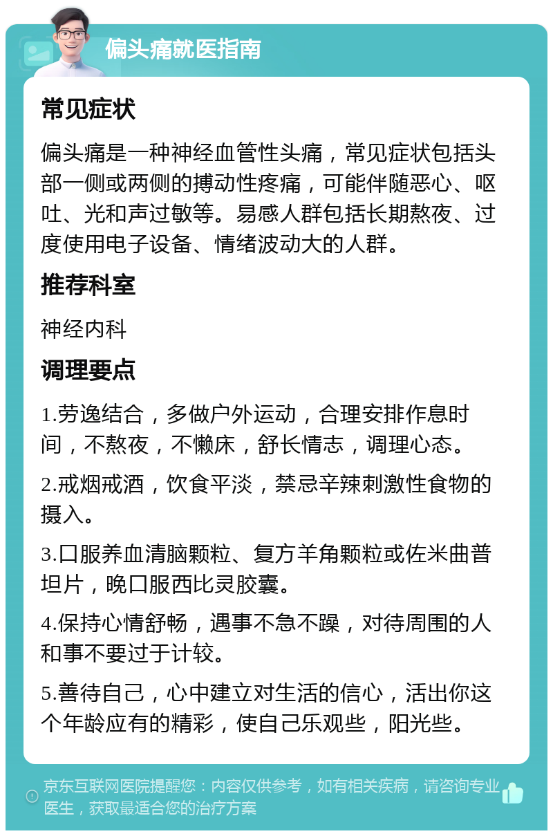 偏头痛就医指南 常见症状 偏头痛是一种神经血管性头痛，常见症状包括头部一侧或两侧的搏动性疼痛，可能伴随恶心、呕吐、光和声过敏等。易感人群包括长期熬夜、过度使用电子设备、情绪波动大的人群。 推荐科室 神经内科 调理要点 1.劳逸结合，多做户外运动，合理安排作息时间，不熬夜，不懒床，舒长情志，调理心态。 2.戒烟戒酒，饮食平淡，禁忌辛辣刺激性食物的摄入。 3.口服养血清脑颗粒、复方羊角颗粒或佐米曲普坦片，晚口服西比灵胶囊。 4.保持心情舒畅，遇事不急不躁，对待周围的人和事不要过于计较。 5.善待自己，心中建立对生活的信心，活出你这个年龄应有的精彩，使自己乐观些，阳光些。