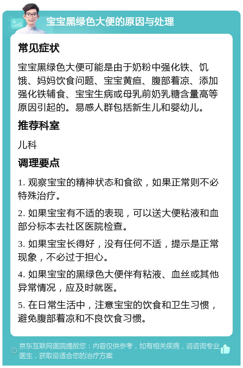 宝宝黑绿色大便的原因与处理 常见症状 宝宝黑绿色大便可能是由于奶粉中强化铁、饥饿、妈妈饮食问题、宝宝黄疸、腹部着凉、添加强化铁辅食、宝宝生病或母乳前奶乳糖含量高等原因引起的。易感人群包括新生儿和婴幼儿。 推荐科室 儿科 调理要点 1. 观察宝宝的精神状态和食欲，如果正常则不必特殊治疗。 2. 如果宝宝有不适的表现，可以送大便粘液和血部分标本去社区医院检查。 3. 如果宝宝长得好，没有任何不适，提示是正常现象，不必过于担心。 4. 如果宝宝的黑绿色大便伴有粘液、血丝或其他异常情况，应及时就医。 5. 在日常生活中，注意宝宝的饮食和卫生习惯，避免腹部着凉和不良饮食习惯。