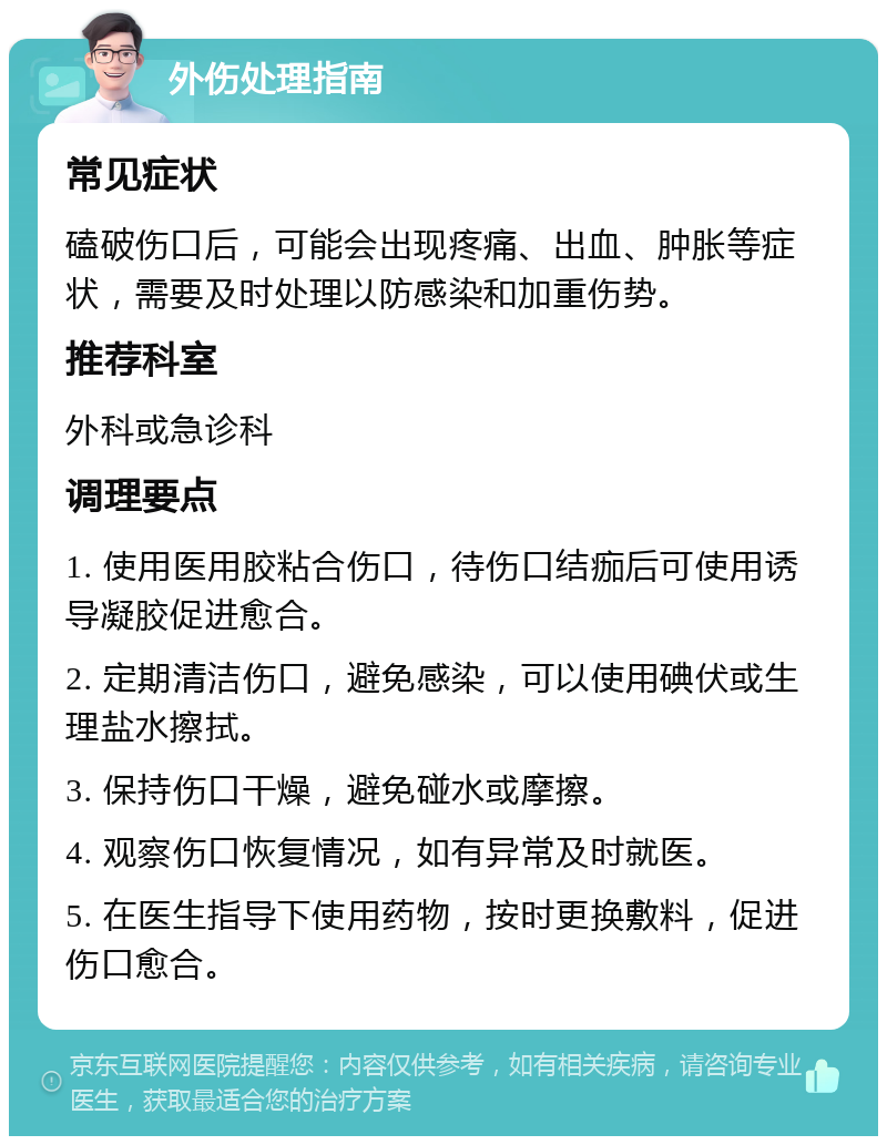 外伤处理指南 常见症状 磕破伤口后，可能会出现疼痛、出血、肿胀等症状，需要及时处理以防感染和加重伤势。 推荐科室 外科或急诊科 调理要点 1. 使用医用胶粘合伤口，待伤口结痂后可使用诱导凝胶促进愈合。 2. 定期清洁伤口，避免感染，可以使用碘伏或生理盐水擦拭。 3. 保持伤口干燥，避免碰水或摩擦。 4. 观察伤口恢复情况，如有异常及时就医。 5. 在医生指导下使用药物，按时更换敷料，促进伤口愈合。