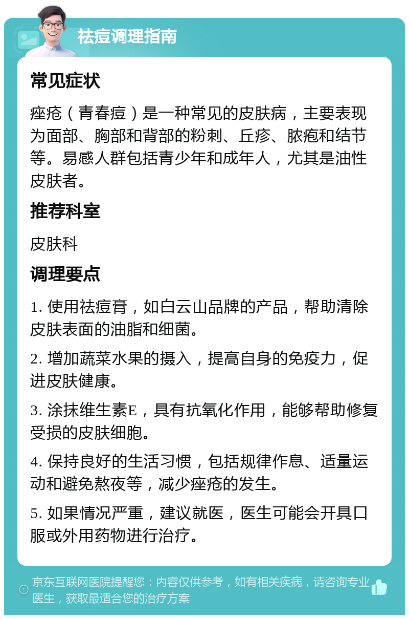 祛痘调理指南 常见症状 痤疮（青春痘）是一种常见的皮肤病，主要表现为面部、胸部和背部的粉刺、丘疹、脓疱和结节等。易感人群包括青少年和成年人，尤其是油性皮肤者。 推荐科室 皮肤科 调理要点 1. 使用祛痘膏，如白云山品牌的产品，帮助清除皮肤表面的油脂和细菌。 2. 增加蔬菜水果的摄入，提高自身的免疫力，促进皮肤健康。 3. 涂抹维生素E，具有抗氧化作用，能够帮助修复受损的皮肤细胞。 4. 保持良好的生活习惯，包括规律作息、适量运动和避免熬夜等，减少痤疮的发生。 5. 如果情况严重，建议就医，医生可能会开具口服或外用药物进行治疗。