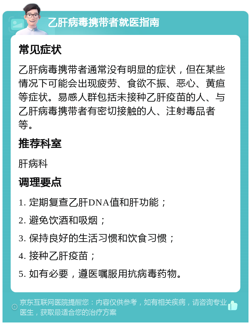 乙肝病毒携带者就医指南 常见症状 乙肝病毒携带者通常没有明显的症状，但在某些情况下可能会出现疲劳、食欲不振、恶心、黄疸等症状。易感人群包括未接种乙肝疫苗的人、与乙肝病毒携带者有密切接触的人、注射毒品者等。 推荐科室 肝病科 调理要点 1. 定期复查乙肝DNA值和肝功能； 2. 避免饮酒和吸烟； 3. 保持良好的生活习惯和饮食习惯； 4. 接种乙肝疫苗； 5. 如有必要，遵医嘱服用抗病毒药物。