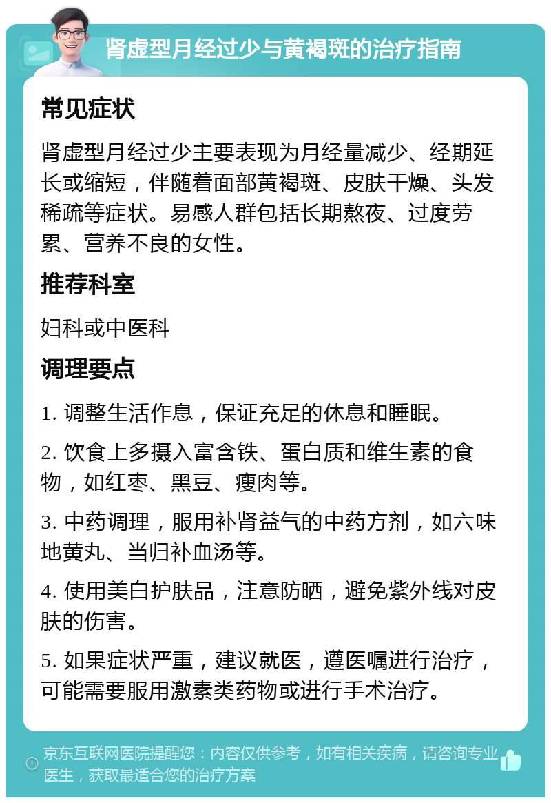 肾虚型月经过少与黄褐斑的治疗指南 常见症状 肾虚型月经过少主要表现为月经量减少、经期延长或缩短，伴随着面部黄褐斑、皮肤干燥、头发稀疏等症状。易感人群包括长期熬夜、过度劳累、营养不良的女性。 推荐科室 妇科或中医科 调理要点 1. 调整生活作息，保证充足的休息和睡眠。 2. 饮食上多摄入富含铁、蛋白质和维生素的食物，如红枣、黑豆、瘦肉等。 3. 中药调理，服用补肾益气的中药方剂，如六味地黄丸、当归补血汤等。 4. 使用美白护肤品，注意防晒，避免紫外线对皮肤的伤害。 5. 如果症状严重，建议就医，遵医嘱进行治疗，可能需要服用激素类药物或进行手术治疗。