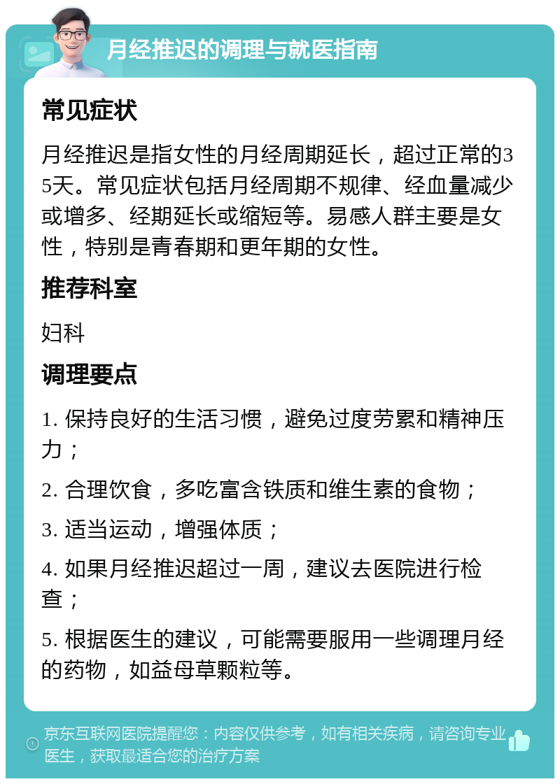 月经推迟的调理与就医指南 常见症状 月经推迟是指女性的月经周期延长，超过正常的35天。常见症状包括月经周期不规律、经血量减少或增多、经期延长或缩短等。易感人群主要是女性，特别是青春期和更年期的女性。 推荐科室 妇科 调理要点 1. 保持良好的生活习惯，避免过度劳累和精神压力； 2. 合理饮食，多吃富含铁质和维生素的食物； 3. 适当运动，增强体质； 4. 如果月经推迟超过一周，建议去医院进行检查； 5. 根据医生的建议，可能需要服用一些调理月经的药物，如益母草颗粒等。