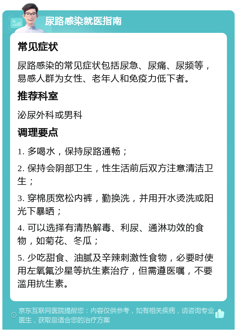 尿路感染就医指南 常见症状 尿路感染的常见症状包括尿急、尿痛、尿频等，易感人群为女性、老年人和免疫力低下者。 推荐科室 泌尿外科或男科 调理要点 1. 多喝水，保持尿路通畅； 2. 保持会阴部卫生，性生活前后双方注意清洁卫生； 3. 穿棉质宽松内裤，勤换洗，并用开水烫洗或阳光下暴晒； 4. 可以选择有清热解毒、利尿、通淋功效的食物，如菊花、冬瓜； 5. 少吃甜食、油腻及辛辣刺激性食物，必要时使用左氧氟沙星等抗生素治疗，但需遵医嘱，不要滥用抗生素。