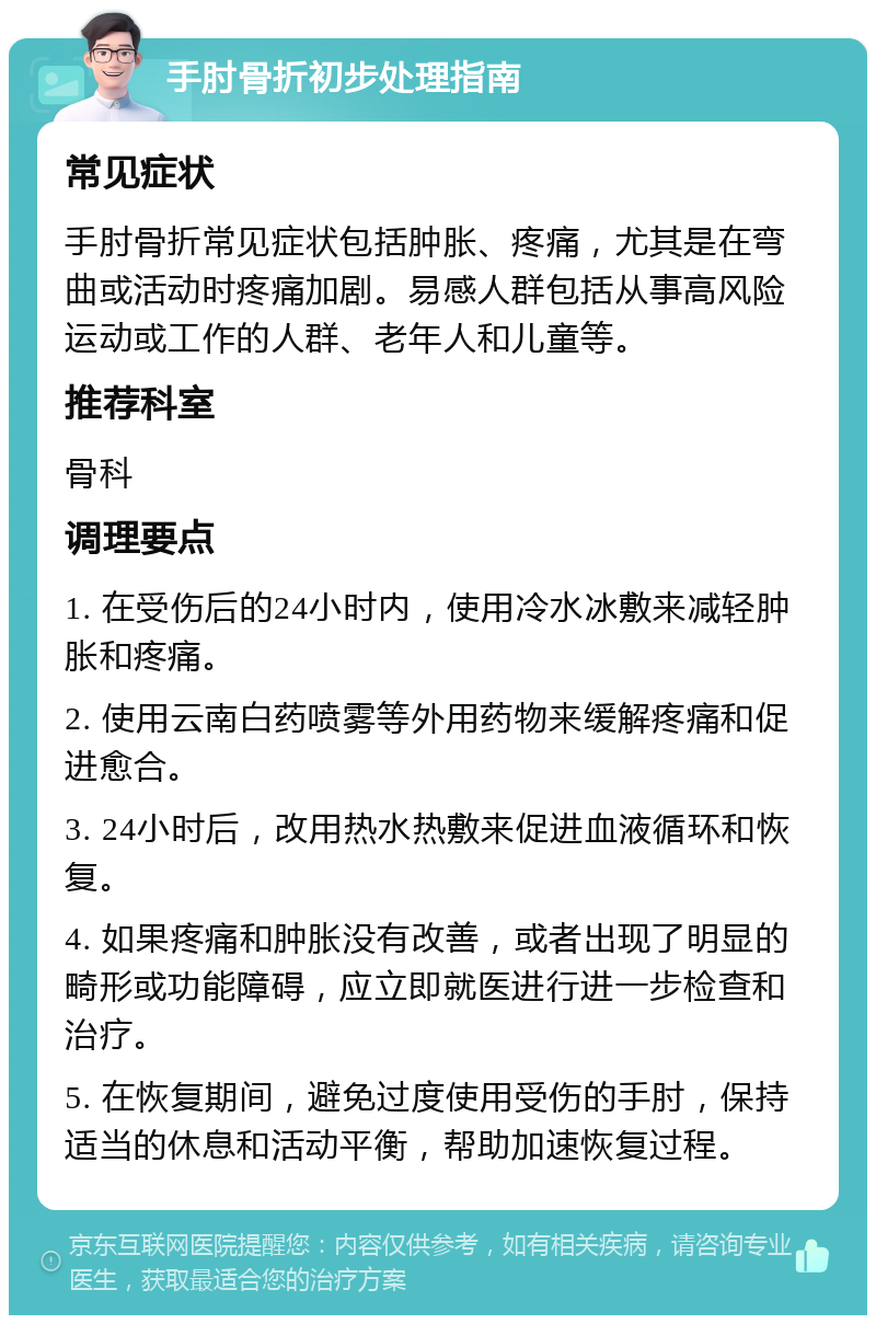 手肘骨折初步处理指南 常见症状 手肘骨折常见症状包括肿胀、疼痛，尤其是在弯曲或活动时疼痛加剧。易感人群包括从事高风险运动或工作的人群、老年人和儿童等。 推荐科室 骨科 调理要点 1. 在受伤后的24小时内，使用冷水冰敷来减轻肿胀和疼痛。 2. 使用云南白药喷雾等外用药物来缓解疼痛和促进愈合。 3. 24小时后，改用热水热敷来促进血液循环和恢复。 4. 如果疼痛和肿胀没有改善，或者出现了明显的畸形或功能障碍，应立即就医进行进一步检查和治疗。 5. 在恢复期间，避免过度使用受伤的手肘，保持适当的休息和活动平衡，帮助加速恢复过程。