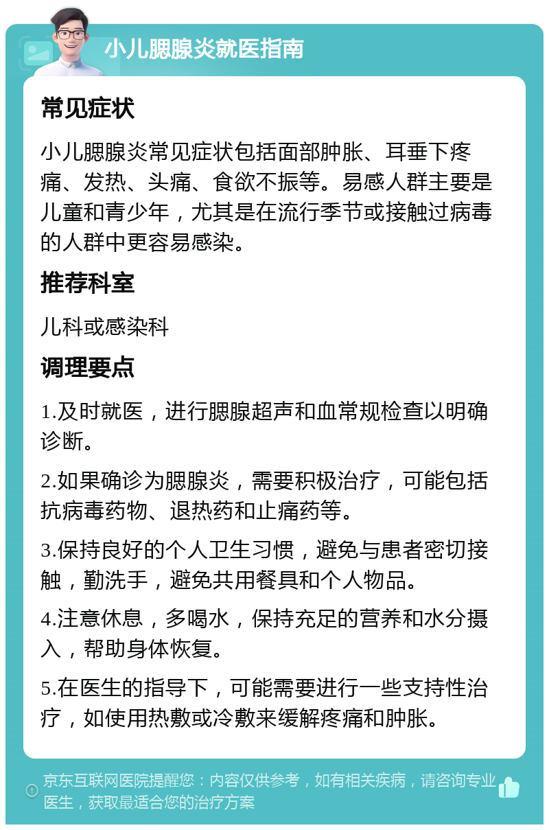 小儿腮腺炎就医指南 常见症状 小儿腮腺炎常见症状包括面部肿胀、耳垂下疼痛、发热、头痛、食欲不振等。易感人群主要是儿童和青少年，尤其是在流行季节或接触过病毒的人群中更容易感染。 推荐科室 儿科或感染科 调理要点 1.及时就医，进行腮腺超声和血常规检查以明确诊断。 2.如果确诊为腮腺炎，需要积极治疗，可能包括抗病毒药物、退热药和止痛药等。 3.保持良好的个人卫生习惯，避免与患者密切接触，勤洗手，避免共用餐具和个人物品。 4.注意休息，多喝水，保持充足的营养和水分摄入，帮助身体恢复。 5.在医生的指导下，可能需要进行一些支持性治疗，如使用热敷或冷敷来缓解疼痛和肿胀。