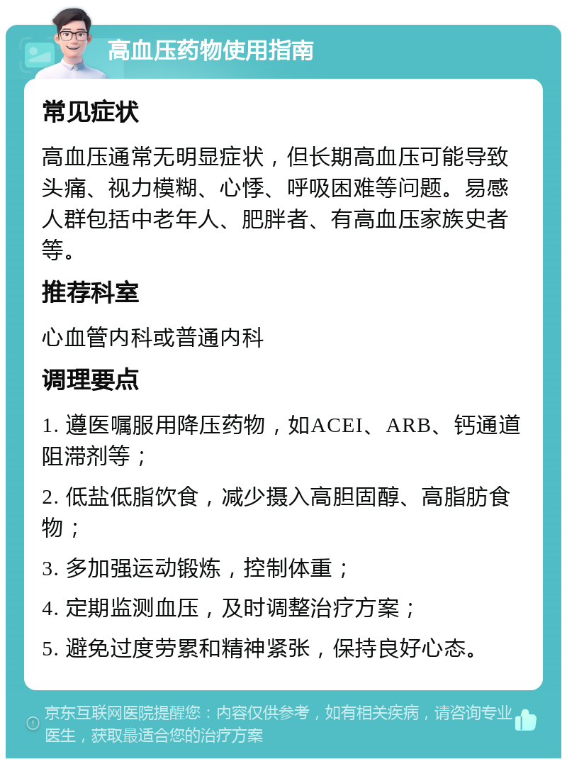 高血压药物使用指南 常见症状 高血压通常无明显症状，但长期高血压可能导致头痛、视力模糊、心悸、呼吸困难等问题。易感人群包括中老年人、肥胖者、有高血压家族史者等。 推荐科室 心血管内科或普通内科 调理要点 1. 遵医嘱服用降压药物，如ACEI、ARB、钙通道阻滞剂等； 2. 低盐低脂饮食，减少摄入高胆固醇、高脂肪食物； 3. 多加强运动锻炼，控制体重； 4. 定期监测血压，及时调整治疗方案； 5. 避免过度劳累和精神紧张，保持良好心态。