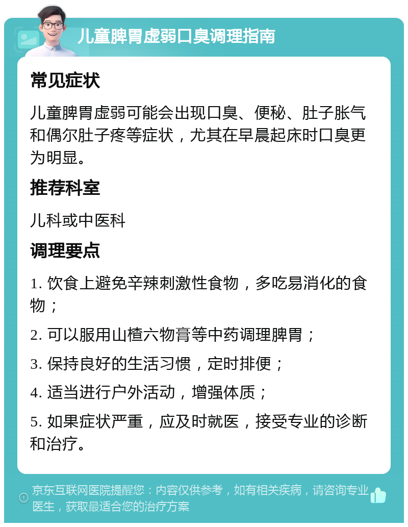 儿童脾胃虚弱口臭调理指南 常见症状 儿童脾胃虚弱可能会出现口臭、便秘、肚子胀气和偶尔肚子疼等症状，尤其在早晨起床时口臭更为明显。 推荐科室 儿科或中医科 调理要点 1. 饮食上避免辛辣刺激性食物，多吃易消化的食物； 2. 可以服用山楂六物膏等中药调理脾胃； 3. 保持良好的生活习惯，定时排便； 4. 适当进行户外活动，增强体质； 5. 如果症状严重，应及时就医，接受专业的诊断和治疗。