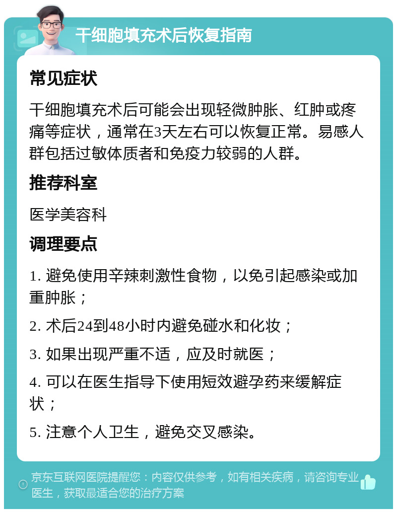 干细胞填充术后恢复指南 常见症状 干细胞填充术后可能会出现轻微肿胀、红肿或疼痛等症状，通常在3天左右可以恢复正常。易感人群包括过敏体质者和免疫力较弱的人群。 推荐科室 医学美容科 调理要点 1. 避免使用辛辣刺激性食物，以免引起感染或加重肿胀； 2. 术后24到48小时内避免碰水和化妆； 3. 如果出现严重不适，应及时就医； 4. 可以在医生指导下使用短效避孕药来缓解症状； 5. 注意个人卫生，避免交叉感染。