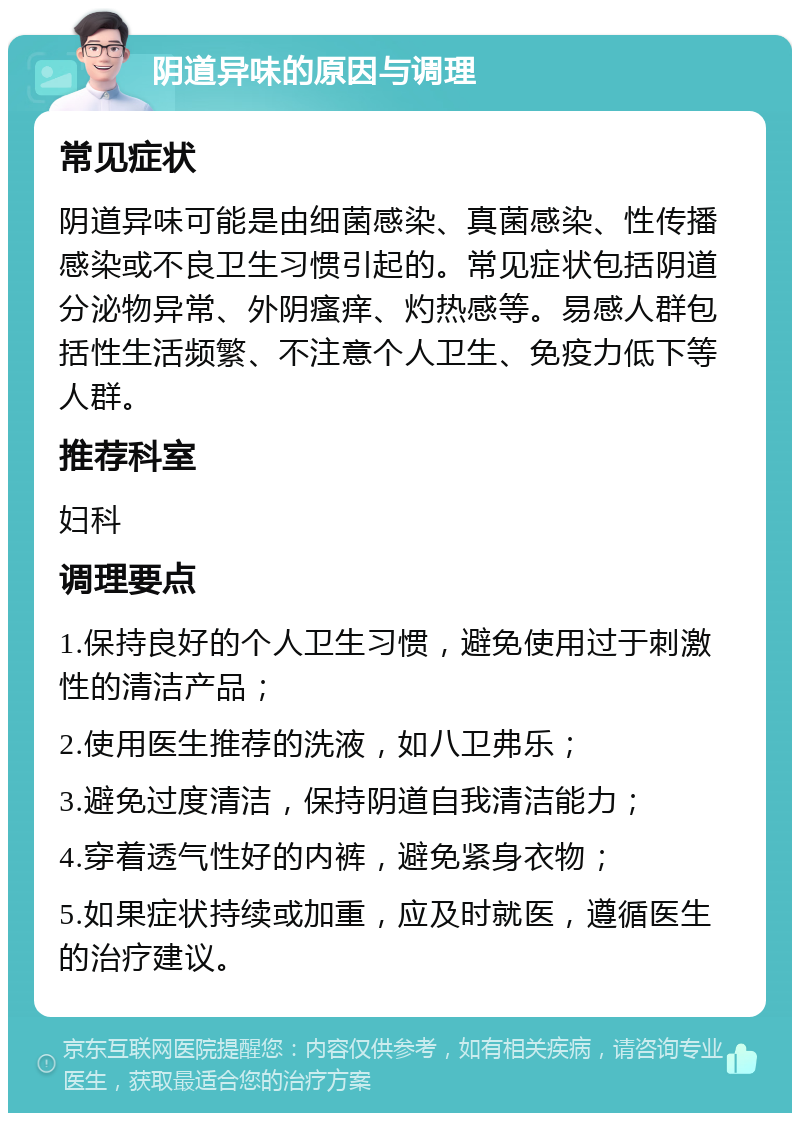 阴道异味的原因与调理 常见症状 阴道异味可能是由细菌感染、真菌感染、性传播感染或不良卫生习惯引起的。常见症状包括阴道分泌物异常、外阴瘙痒、灼热感等。易感人群包括性生活频繁、不注意个人卫生、免疫力低下等人群。 推荐科室 妇科 调理要点 1.保持良好的个人卫生习惯，避免使用过于刺激性的清洁产品； 2.使用医生推荐的洗液，如八卫弗乐； 3.避免过度清洁，保持阴道自我清洁能力； 4.穿着透气性好的内裤，避免紧身衣物； 5.如果症状持续或加重，应及时就医，遵循医生的治疗建议。