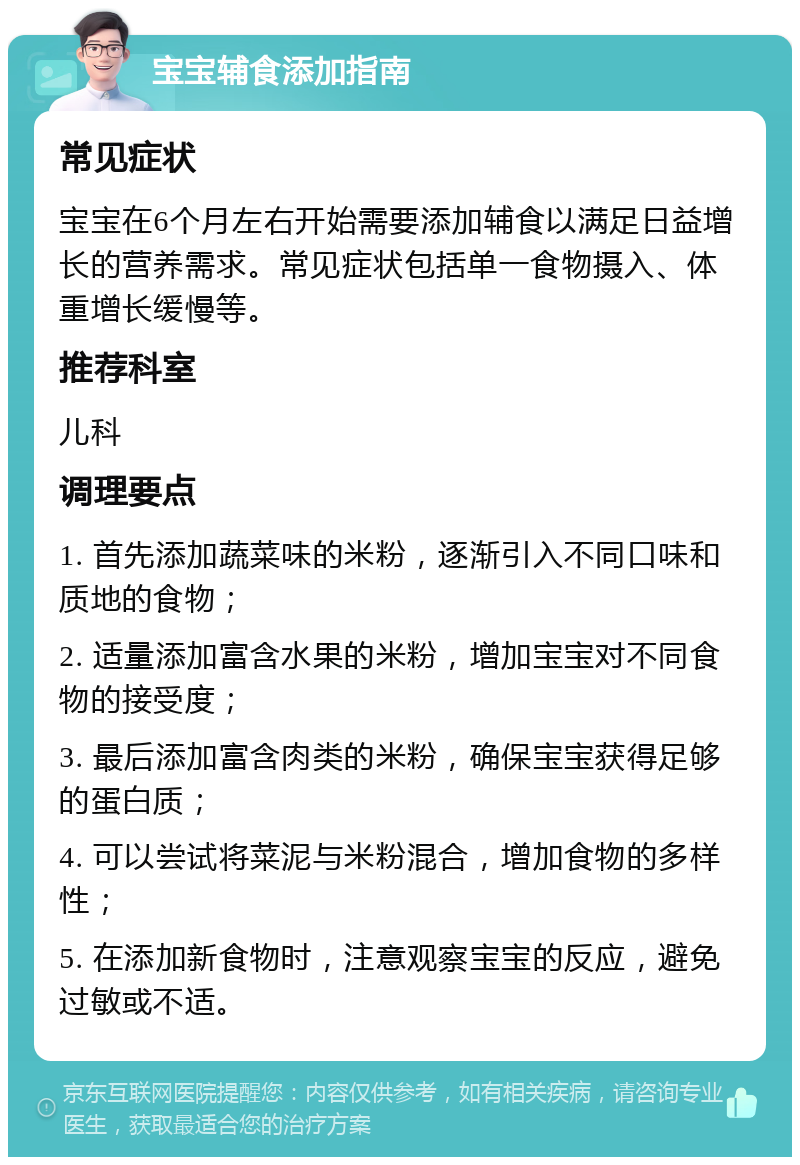 宝宝辅食添加指南 常见症状 宝宝在6个月左右开始需要添加辅食以满足日益增长的营养需求。常见症状包括单一食物摄入、体重增长缓慢等。 推荐科室 儿科 调理要点 1. 首先添加蔬菜味的米粉，逐渐引入不同口味和质地的食物； 2. 适量添加富含水果的米粉，增加宝宝对不同食物的接受度； 3. 最后添加富含肉类的米粉，确保宝宝获得足够的蛋白质； 4. 可以尝试将菜泥与米粉混合，增加食物的多样性； 5. 在添加新食物时，注意观察宝宝的反应，避免过敏或不适。