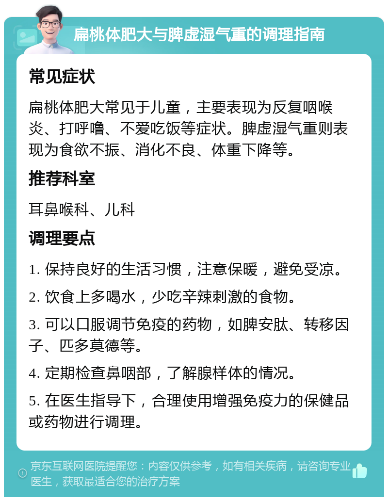 扁桃体肥大与脾虚湿气重的调理指南 常见症状 扁桃体肥大常见于儿童，主要表现为反复咽喉炎、打呼噜、不爱吃饭等症状。脾虚湿气重则表现为食欲不振、消化不良、体重下降等。 推荐科室 耳鼻喉科、儿科 调理要点 1. 保持良好的生活习惯，注意保暖，避免受凉。 2. 饮食上多喝水，少吃辛辣刺激的食物。 3. 可以口服调节免疫的药物，如脾安肽、转移因子、匹多莫德等。 4. 定期检查鼻咽部，了解腺样体的情况。 5. 在医生指导下，合理使用增强免疫力的保健品或药物进行调理。