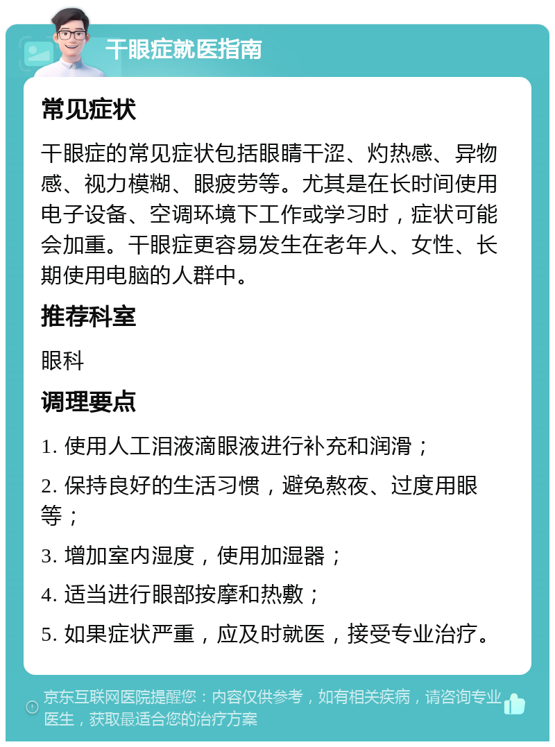 干眼症就医指南 常见症状 干眼症的常见症状包括眼睛干涩、灼热感、异物感、视力模糊、眼疲劳等。尤其是在长时间使用电子设备、空调环境下工作或学习时，症状可能会加重。干眼症更容易发生在老年人、女性、长期使用电脑的人群中。 推荐科室 眼科 调理要点 1. 使用人工泪液滴眼液进行补充和润滑； 2. 保持良好的生活习惯，避免熬夜、过度用眼等； 3. 增加室内湿度，使用加湿器； 4. 适当进行眼部按摩和热敷； 5. 如果症状严重，应及时就医，接受专业治疗。