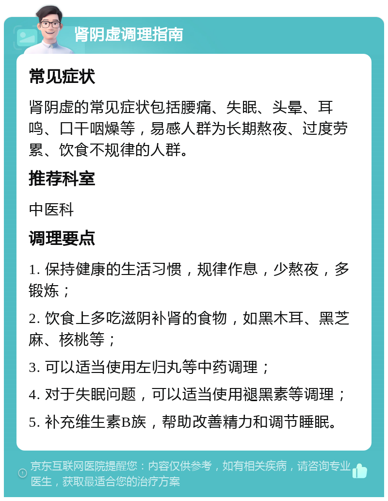 肾阴虚调理指南 常见症状 肾阴虚的常见症状包括腰痛、失眠、头晕、耳鸣、口干咽燥等，易感人群为长期熬夜、过度劳累、饮食不规律的人群。 推荐科室 中医科 调理要点 1. 保持健康的生活习惯，规律作息，少熬夜，多锻炼； 2. 饮食上多吃滋阴补肾的食物，如黑木耳、黑芝麻、核桃等； 3. 可以适当使用左归丸等中药调理； 4. 对于失眠问题，可以适当使用褪黑素等调理； 5. 补充维生素B族，帮助改善精力和调节睡眠。