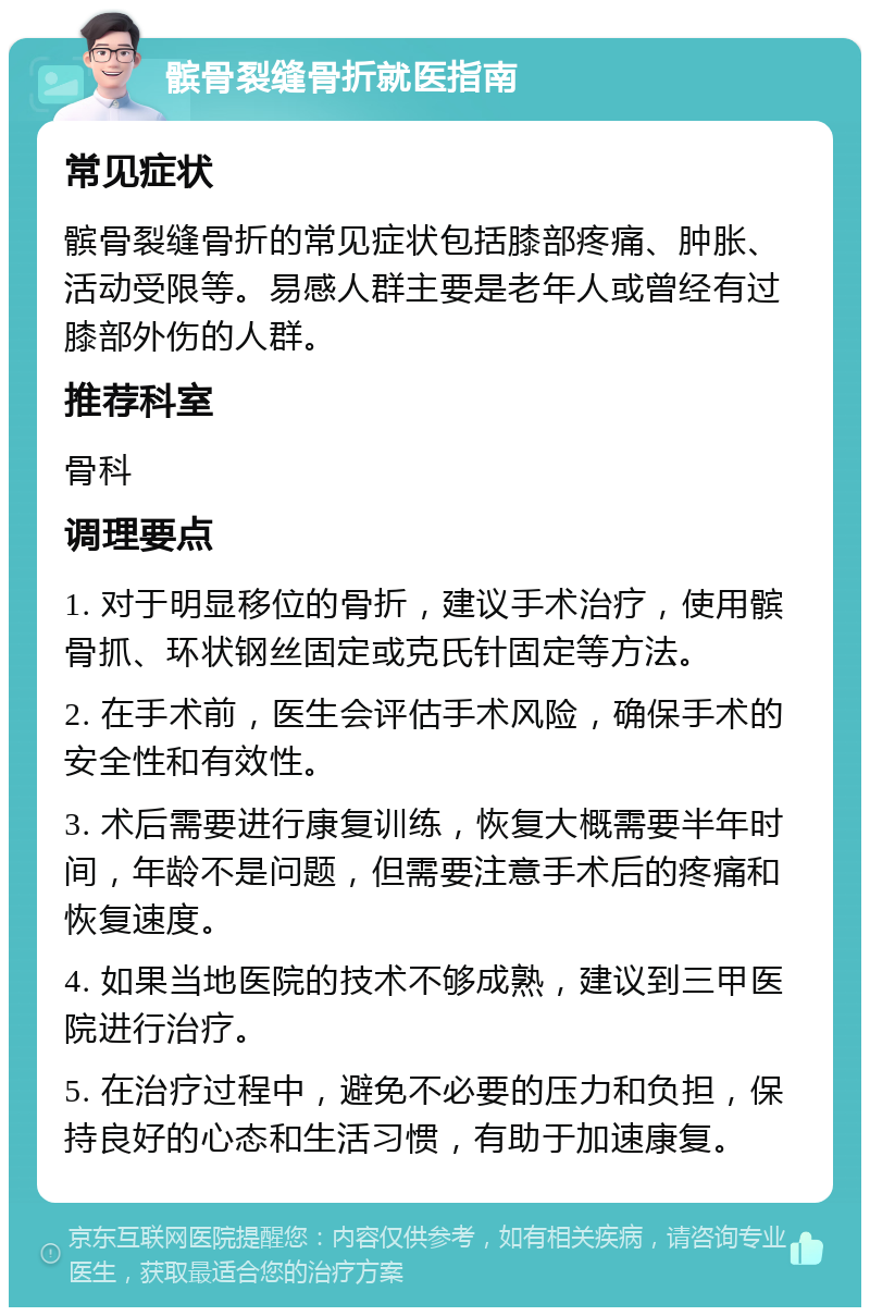 髌骨裂缝骨折就医指南 常见症状 髌骨裂缝骨折的常见症状包括膝部疼痛、肿胀、活动受限等。易感人群主要是老年人或曾经有过膝部外伤的人群。 推荐科室 骨科 调理要点 1. 对于明显移位的骨折，建议手术治疗，使用髌骨抓、环状钢丝固定或克氏针固定等方法。 2. 在手术前，医生会评估手术风险，确保手术的安全性和有效性。 3. 术后需要进行康复训练，恢复大概需要半年时间，年龄不是问题，但需要注意手术后的疼痛和恢复速度。 4. 如果当地医院的技术不够成熟，建议到三甲医院进行治疗。 5. 在治疗过程中，避免不必要的压力和负担，保持良好的心态和生活习惯，有助于加速康复。