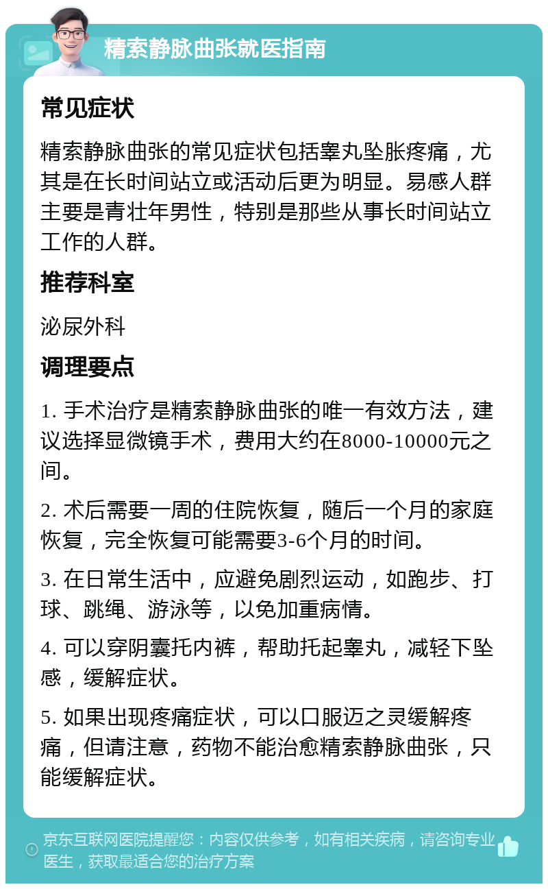 精索静脉曲张就医指南 常见症状 精索静脉曲张的常见症状包括睾丸坠胀疼痛，尤其是在长时间站立或活动后更为明显。易感人群主要是青壮年男性，特别是那些从事长时间站立工作的人群。 推荐科室 泌尿外科 调理要点 1. 手术治疗是精索静脉曲张的唯一有效方法，建议选择显微镜手术，费用大约在8000-10000元之间。 2. 术后需要一周的住院恢复，随后一个月的家庭恢复，完全恢复可能需要3-6个月的时间。 3. 在日常生活中，应避免剧烈运动，如跑步、打球、跳绳、游泳等，以免加重病情。 4. 可以穿阴囊托内裤，帮助托起睾丸，减轻下坠感，缓解症状。 5. 如果出现疼痛症状，可以口服迈之灵缓解疼痛，但请注意，药物不能治愈精索静脉曲张，只能缓解症状。