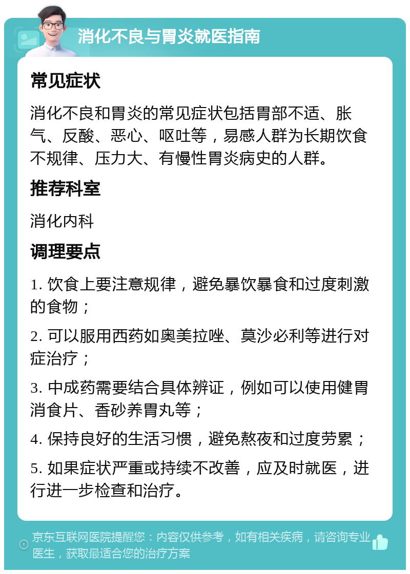 消化不良与胃炎就医指南 常见症状 消化不良和胃炎的常见症状包括胃部不适、胀气、反酸、恶心、呕吐等，易感人群为长期饮食不规律、压力大、有慢性胃炎病史的人群。 推荐科室 消化内科 调理要点 1. 饮食上要注意规律，避免暴饮暴食和过度刺激的食物； 2. 可以服用西药如奥美拉唑、莫沙必利等进行对症治疗； 3. 中成药需要结合具体辨证，例如可以使用健胃消食片、香砂养胃丸等； 4. 保持良好的生活习惯，避免熬夜和过度劳累； 5. 如果症状严重或持续不改善，应及时就医，进行进一步检查和治疗。