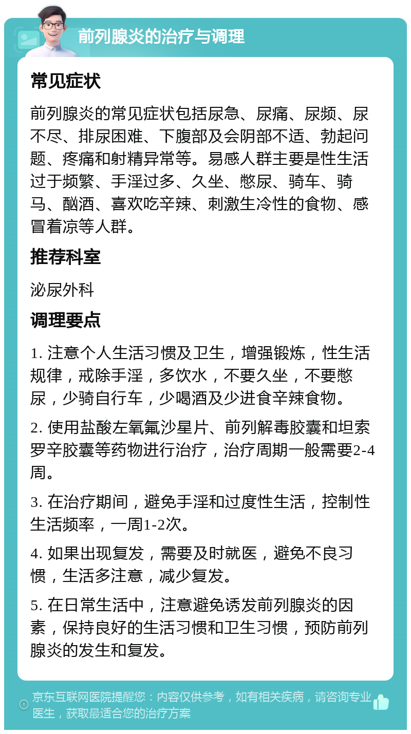 前列腺炎的治疗与调理 常见症状 前列腺炎的常见症状包括尿急、尿痛、尿频、尿不尽、排尿困难、下腹部及会阴部不适、勃起问题、疼痛和射精异常等。易感人群主要是性生活过于频繁、手淫过多、久坐、憋尿、骑车、骑马、酗酒、喜欢吃辛辣、刺激生冷性的食物、感冒着凉等人群。 推荐科室 泌尿外科 调理要点 1. 注意个人生活习惯及卫生，增强锻炼，性生活规律，戒除手淫，多饮水，不要久坐，不要憋尿，少骑自行车，少喝酒及少进食辛辣食物。 2. 使用盐酸左氧氟沙星片、前列解毒胶囊和坦索罗辛胶囊等药物进行治疗，治疗周期一般需要2-4周。 3. 在治疗期间，避免手淫和过度性生活，控制性生活频率，一周1-2次。 4. 如果出现复发，需要及时就医，避免不良习惯，生活多注意，减少复发。 5. 在日常生活中，注意避免诱发前列腺炎的因素，保持良好的生活习惯和卫生习惯，预防前列腺炎的发生和复发。