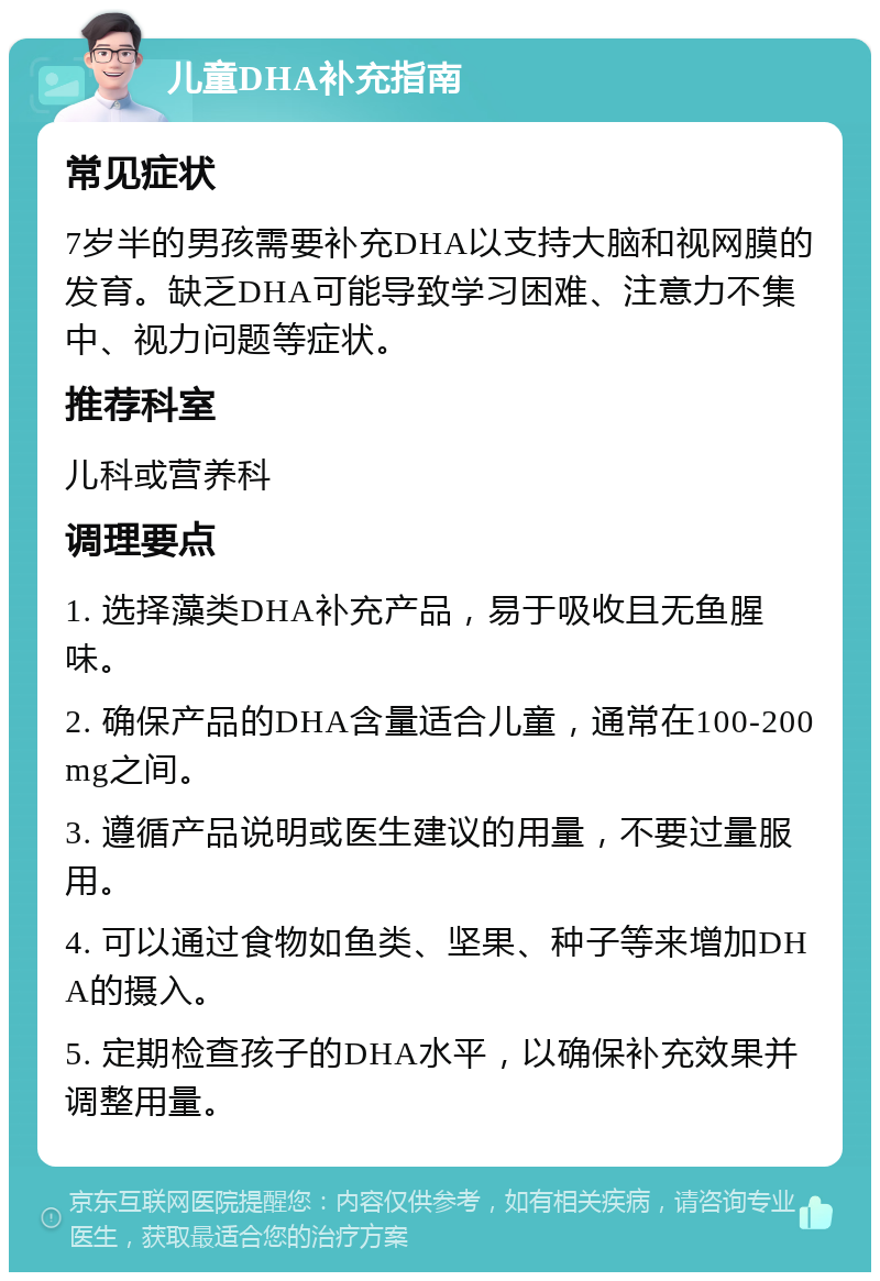 儿童DHA补充指南 常见症状 7岁半的男孩需要补充DHA以支持大脑和视网膜的发育。缺乏DHA可能导致学习困难、注意力不集中、视力问题等症状。 推荐科室 儿科或营养科 调理要点 1. 选择藻类DHA补充产品，易于吸收且无鱼腥味。 2. 确保产品的DHA含量适合儿童，通常在100-200mg之间。 3. 遵循产品说明或医生建议的用量，不要过量服用。 4. 可以通过食物如鱼类、坚果、种子等来增加DHA的摄入。 5. 定期检查孩子的DHA水平，以确保补充效果并调整用量。