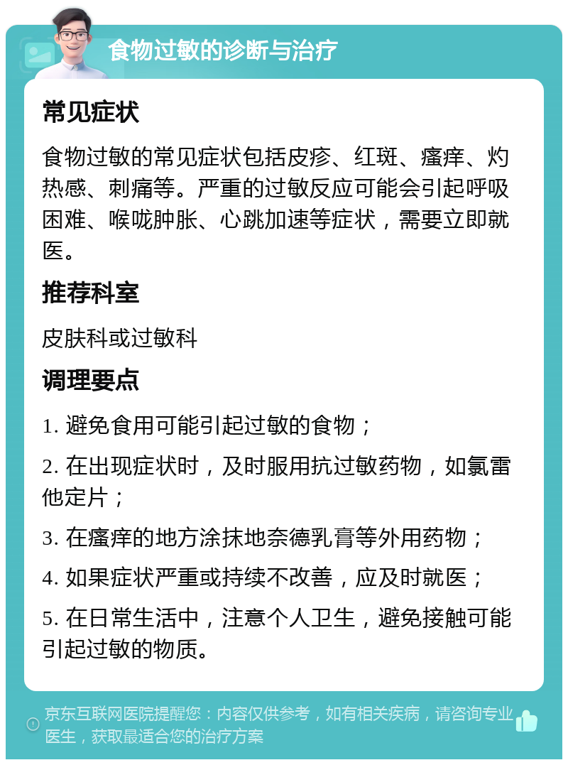 食物过敏的诊断与治疗 常见症状 食物过敏的常见症状包括皮疹、红斑、瘙痒、灼热感、刺痛等。严重的过敏反应可能会引起呼吸困难、喉咙肿胀、心跳加速等症状，需要立即就医。 推荐科室 皮肤科或过敏科 调理要点 1. 避免食用可能引起过敏的食物； 2. 在出现症状时，及时服用抗过敏药物，如氯雷他定片； 3. 在瘙痒的地方涂抹地奈德乳膏等外用药物； 4. 如果症状严重或持续不改善，应及时就医； 5. 在日常生活中，注意个人卫生，避免接触可能引起过敏的物质。