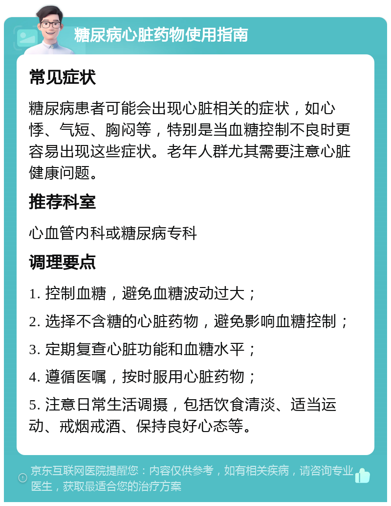 糖尿病心脏药物使用指南 常见症状 糖尿病患者可能会出现心脏相关的症状，如心悸、气短、胸闷等，特别是当血糖控制不良时更容易出现这些症状。老年人群尤其需要注意心脏健康问题。 推荐科室 心血管内科或糖尿病专科 调理要点 1. 控制血糖，避免血糖波动过大； 2. 选择不含糖的心脏药物，避免影响血糖控制； 3. 定期复查心脏功能和血糖水平； 4. 遵循医嘱，按时服用心脏药物； 5. 注意日常生活调摄，包括饮食清淡、适当运动、戒烟戒酒、保持良好心态等。