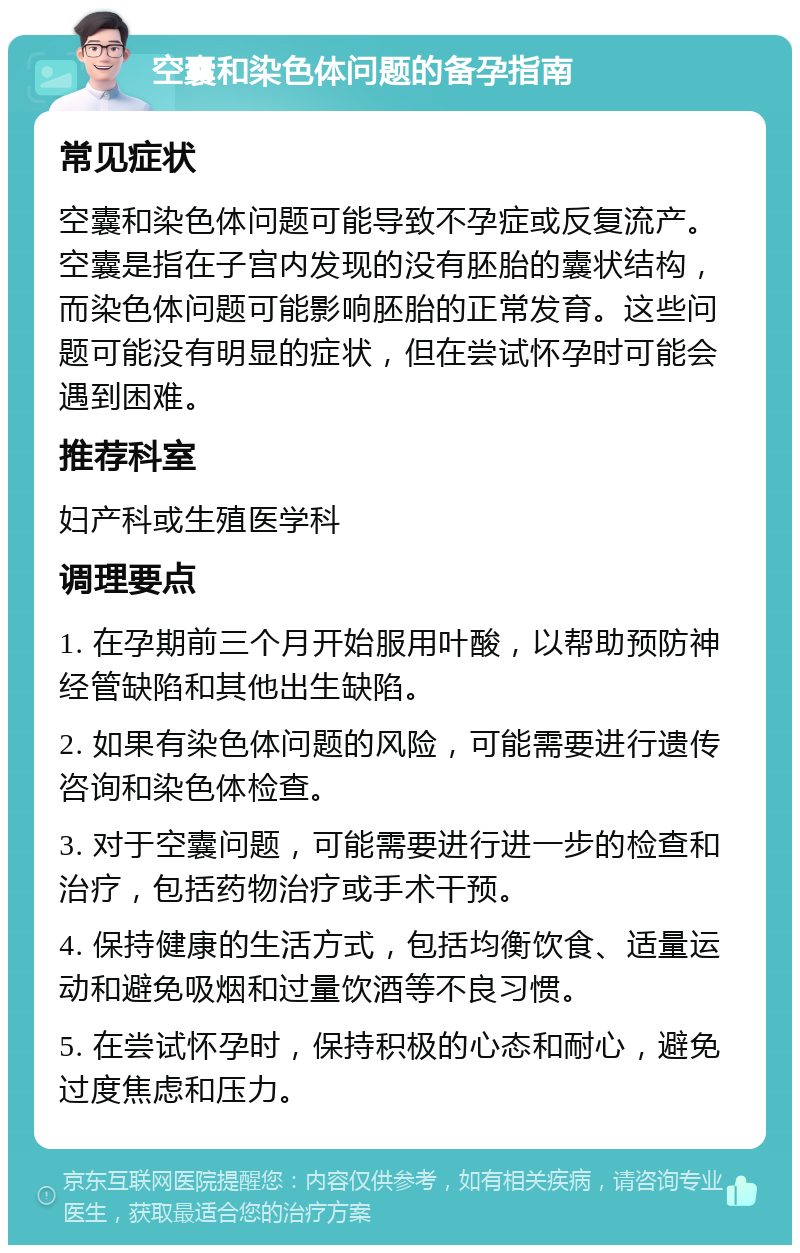 空囊和染色体问题的备孕指南 常见症状 空囊和染色体问题可能导致不孕症或反复流产。空囊是指在子宫内发现的没有胚胎的囊状结构，而染色体问题可能影响胚胎的正常发育。这些问题可能没有明显的症状，但在尝试怀孕时可能会遇到困难。 推荐科室 妇产科或生殖医学科 调理要点 1. 在孕期前三个月开始服用叶酸，以帮助预防神经管缺陷和其他出生缺陷。 2. 如果有染色体问题的风险，可能需要进行遗传咨询和染色体检查。 3. 对于空囊问题，可能需要进行进一步的检查和治疗，包括药物治疗或手术干预。 4. 保持健康的生活方式，包括均衡饮食、适量运动和避免吸烟和过量饮酒等不良习惯。 5. 在尝试怀孕时，保持积极的心态和耐心，避免过度焦虑和压力。