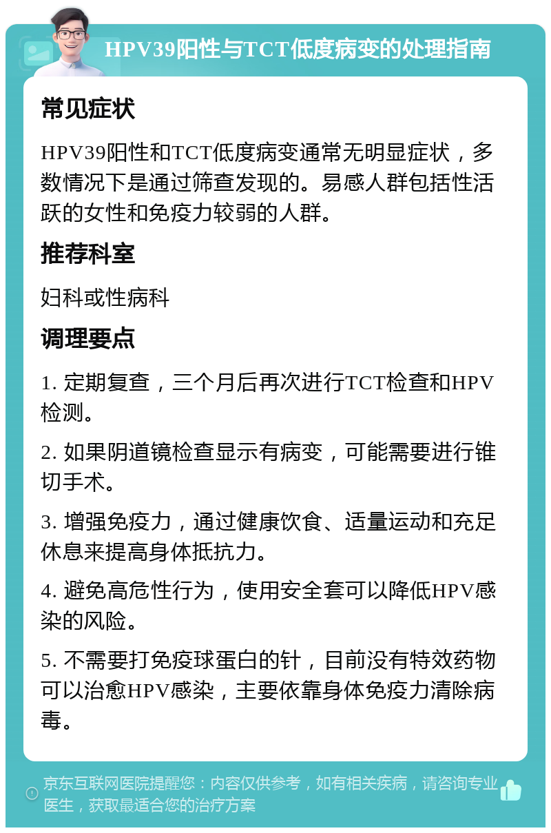 HPV39阳性与TCT低度病变的处理指南 常见症状 HPV39阳性和TCT低度病变通常无明显症状，多数情况下是通过筛查发现的。易感人群包括性活跃的女性和免疫力较弱的人群。 推荐科室 妇科或性病科 调理要点 1. 定期复查，三个月后再次进行TCT检查和HPV检测。 2. 如果阴道镜检查显示有病变，可能需要进行锥切手术。 3. 增强免疫力，通过健康饮食、适量运动和充足休息来提高身体抵抗力。 4. 避免高危性行为，使用安全套可以降低HPV感染的风险。 5. 不需要打免疫球蛋白的针，目前没有特效药物可以治愈HPV感染，主要依靠身体免疫力清除病毒。