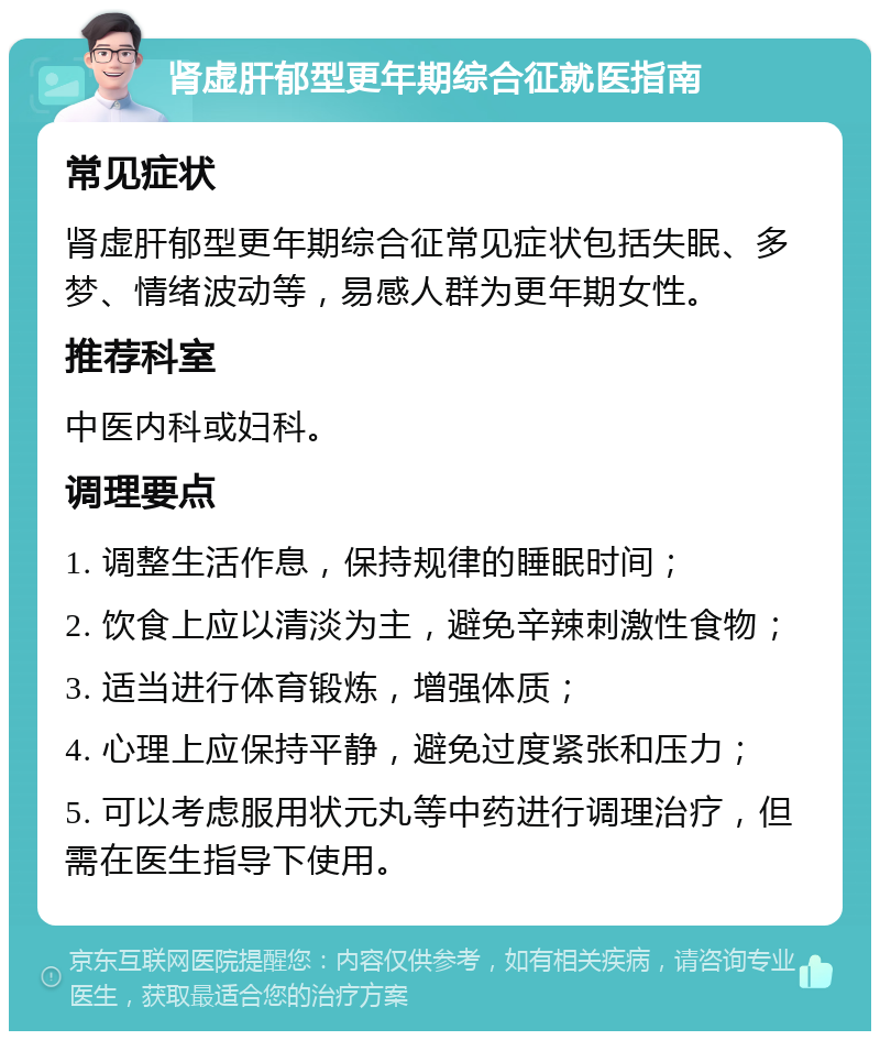 肾虚肝郁型更年期综合征就医指南 常见症状 肾虚肝郁型更年期综合征常见症状包括失眠、多梦、情绪波动等，易感人群为更年期女性。 推荐科室 中医内科或妇科。 调理要点 1. 调整生活作息，保持规律的睡眠时间； 2. 饮食上应以清淡为主，避免辛辣刺激性食物； 3. 适当进行体育锻炼，增强体质； 4. 心理上应保持平静，避免过度紧张和压力； 5. 可以考虑服用状元丸等中药进行调理治疗，但需在医生指导下使用。