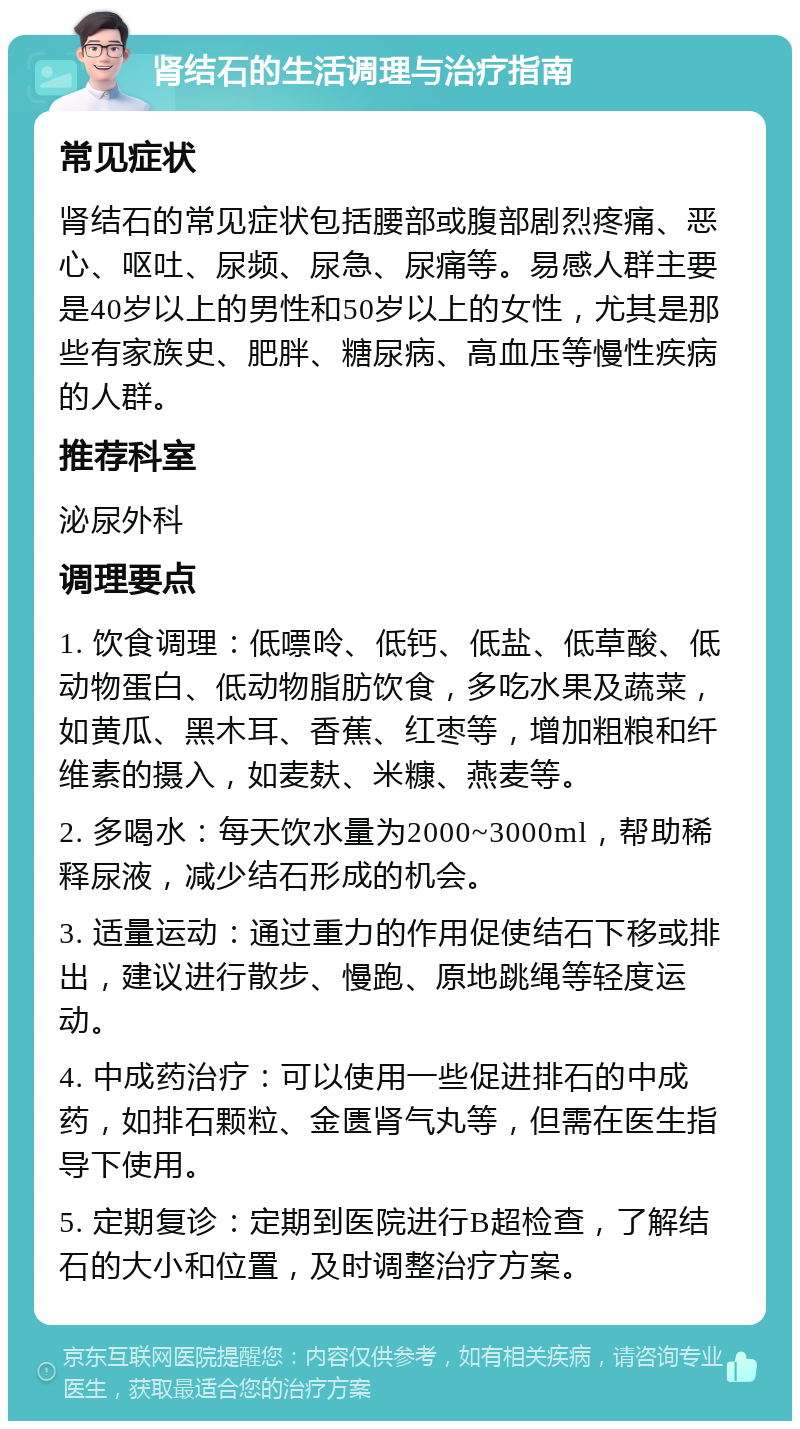 肾结石的生活调理与治疗指南 常见症状 肾结石的常见症状包括腰部或腹部剧烈疼痛、恶心、呕吐、尿频、尿急、尿痛等。易感人群主要是40岁以上的男性和50岁以上的女性，尤其是那些有家族史、肥胖、糖尿病、高血压等慢性疾病的人群。 推荐科室 泌尿外科 调理要点 1. 饮食调理：低嘌呤、低钙、低盐、低草酸、低动物蛋白、低动物脂肪饮食，多吃水果及蔬菜，如黄瓜、黑木耳、香蕉、红枣等，增加粗粮和纤维素的摄入，如麦麸、米糠、燕麦等。 2. 多喝水：每天饮水量为2000~3000ml，帮助稀释尿液，减少结石形成的机会。 3. 适量运动：通过重力的作用促使结石下移或排出，建议进行散步、慢跑、原地跳绳等轻度运动。 4. 中成药治疗：可以使用一些促进排石的中成药，如排石颗粒、金匮肾气丸等，但需在医生指导下使用。 5. 定期复诊：定期到医院进行B超检查，了解结石的大小和位置，及时调整治疗方案。