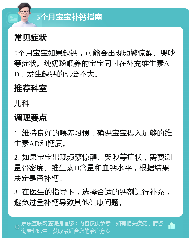 5个月宝宝补钙指南 常见症状 5个月宝宝如果缺钙，可能会出现频繁惊醒、哭吵等症状。纯奶粉喂养的宝宝同时在补充维生素AD，发生缺钙的机会不大。 推荐科室 儿科 调理要点 1. 维持良好的喂养习惯，确保宝宝摄入足够的维生素AD和钙质。 2. 如果宝宝出现频繁惊醒、哭吵等症状，需要测量骨密度、维生素D含量和血钙水平，根据结果决定是否补钙。 3. 在医生的指导下，选择合适的钙剂进行补充，避免过量补钙导致其他健康问题。