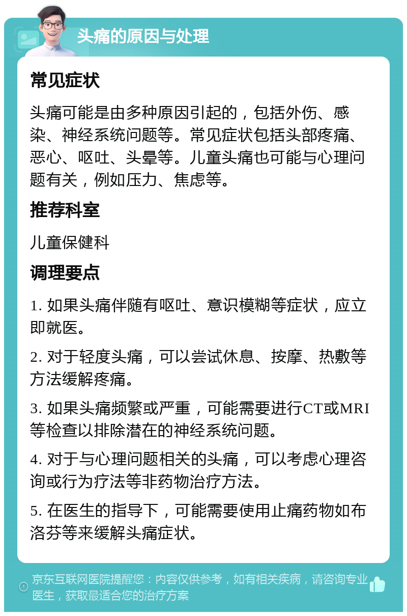 头痛的原因与处理 常见症状 头痛可能是由多种原因引起的，包括外伤、感染、神经系统问题等。常见症状包括头部疼痛、恶心、呕吐、头晕等。儿童头痛也可能与心理问题有关，例如压力、焦虑等。 推荐科室 儿童保健科 调理要点 1. 如果头痛伴随有呕吐、意识模糊等症状，应立即就医。 2. 对于轻度头痛，可以尝试休息、按摩、热敷等方法缓解疼痛。 3. 如果头痛频繁或严重，可能需要进行CT或MRI等检查以排除潜在的神经系统问题。 4. 对于与心理问题相关的头痛，可以考虑心理咨询或行为疗法等非药物治疗方法。 5. 在医生的指导下，可能需要使用止痛药物如布洛芬等来缓解头痛症状。