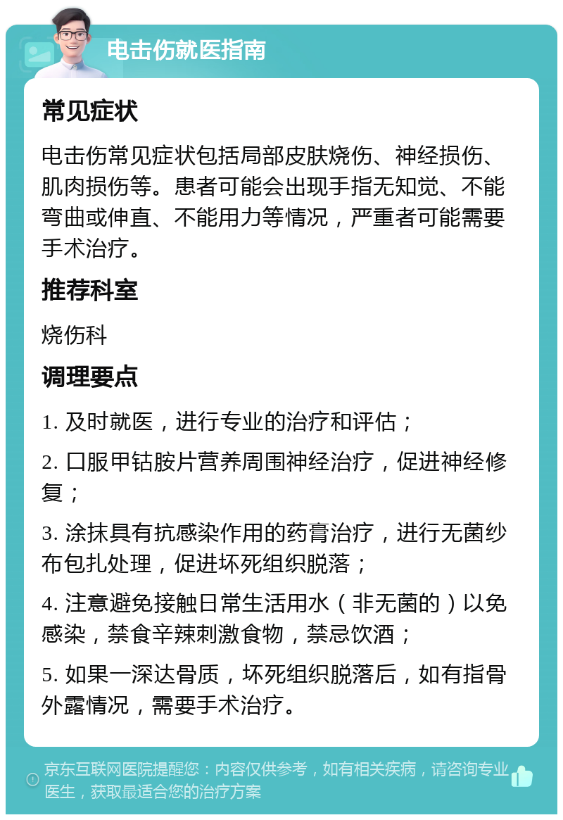 电击伤就医指南 常见症状 电击伤常见症状包括局部皮肤烧伤、神经损伤、肌肉损伤等。患者可能会出现手指无知觉、不能弯曲或伸直、不能用力等情况，严重者可能需要手术治疗。 推荐科室 烧伤科 调理要点 1. 及时就医，进行专业的治疗和评估； 2. 口服甲钴胺片营养周围神经治疗，促进神经修复； 3. 涂抹具有抗感染作用的药膏治疗，进行无菌纱布包扎处理，促进坏死组织脱落； 4. 注意避免接触日常生活用水（非无菌的）以免感染，禁食辛辣刺激食物，禁忌饮酒； 5. 如果一深达骨质，坏死组织脱落后，如有指骨外露情况，需要手术治疗。