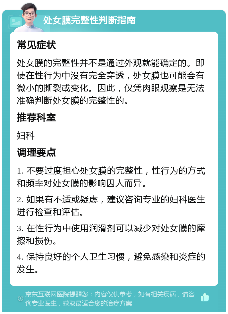 处女膜完整性判断指南 常见症状 处女膜的完整性并不是通过外观就能确定的。即使在性行为中没有完全穿透，处女膜也可能会有微小的撕裂或变化。因此，仅凭肉眼观察是无法准确判断处女膜的完整性的。 推荐科室 妇科 调理要点 1. 不要过度担心处女膜的完整性，性行为的方式和频率对处女膜的影响因人而异。 2. 如果有不适或疑虑，建议咨询专业的妇科医生进行检查和评估。 3. 在性行为中使用润滑剂可以减少对处女膜的摩擦和损伤。 4. 保持良好的个人卫生习惯，避免感染和炎症的发生。