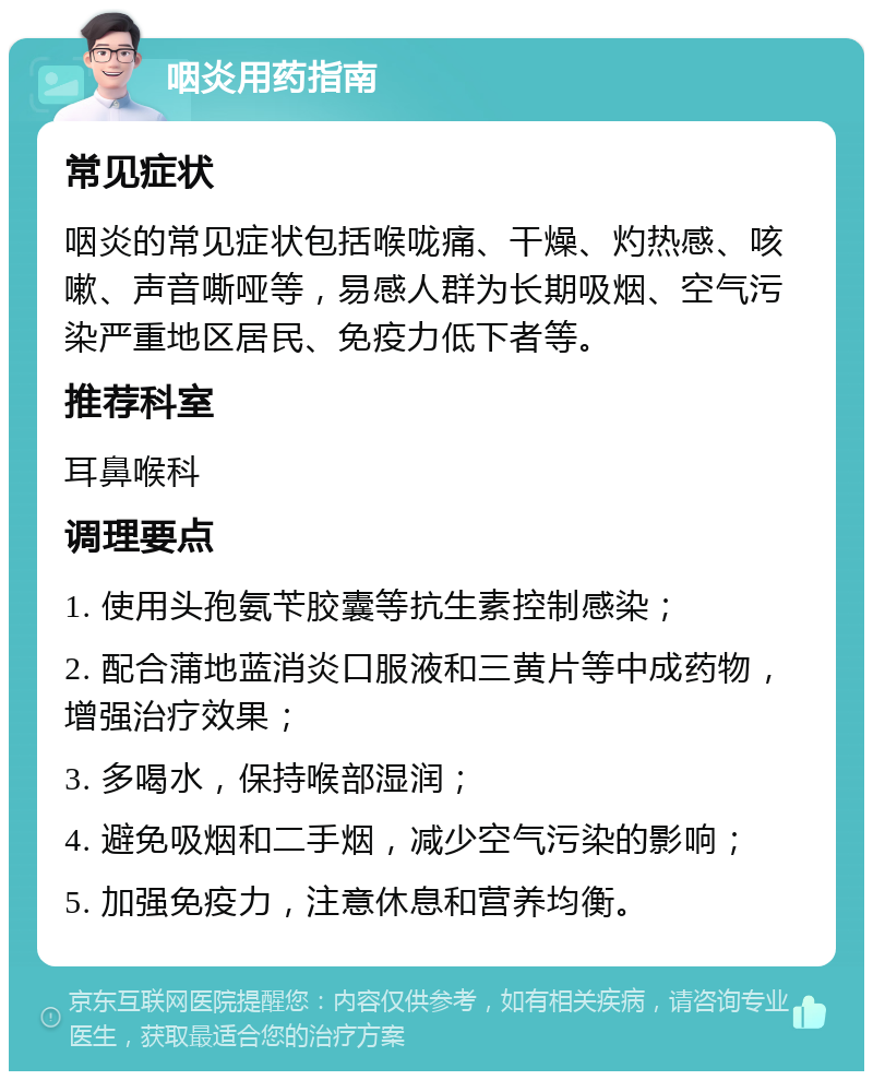 咽炎用药指南 常见症状 咽炎的常见症状包括喉咙痛、干燥、灼热感、咳嗽、声音嘶哑等，易感人群为长期吸烟、空气污染严重地区居民、免疫力低下者等。 推荐科室 耳鼻喉科 调理要点 1. 使用头孢氨苄胶囊等抗生素控制感染； 2. 配合蒲地蓝消炎口服液和三黄片等中成药物，增强治疗效果； 3. 多喝水，保持喉部湿润； 4. 避免吸烟和二手烟，减少空气污染的影响； 5. 加强免疫力，注意休息和营养均衡。