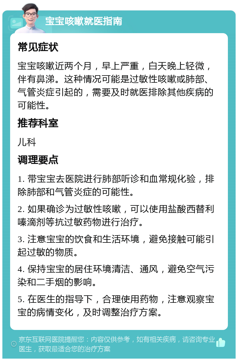 宝宝咳嗽就医指南 常见症状 宝宝咳嗽近两个月，早上严重，白天晚上轻微，伴有鼻涕。这种情况可能是过敏性咳嗽或肺部、气管炎症引起的，需要及时就医排除其他疾病的可能性。 推荐科室 儿科 调理要点 1. 带宝宝去医院进行肺部听诊和血常规化验，排除肺部和气管炎症的可能性。 2. 如果确诊为过敏性咳嗽，可以使用盐酸西替利嗪滴剂等抗过敏药物进行治疗。 3. 注意宝宝的饮食和生活环境，避免接触可能引起过敏的物质。 4. 保持宝宝的居住环境清洁、通风，避免空气污染和二手烟的影响。 5. 在医生的指导下，合理使用药物，注意观察宝宝的病情变化，及时调整治疗方案。