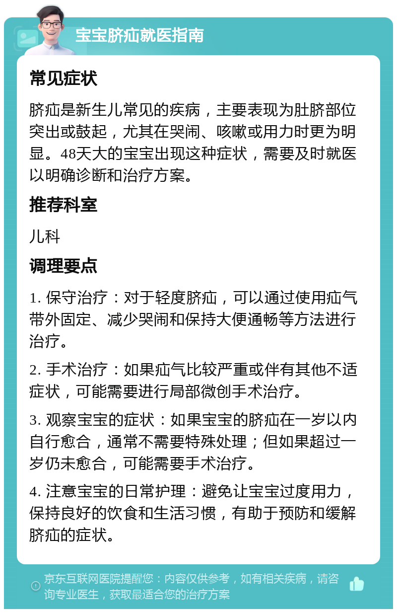 宝宝脐疝就医指南 常见症状 脐疝是新生儿常见的疾病，主要表现为肚脐部位突出或鼓起，尤其在哭闹、咳嗽或用力时更为明显。48天大的宝宝出现这种症状，需要及时就医以明确诊断和治疗方案。 推荐科室 儿科 调理要点 1. 保守治疗：对于轻度脐疝，可以通过使用疝气带外固定、减少哭闹和保持大便通畅等方法进行治疗。 2. 手术治疗：如果疝气比较严重或伴有其他不适症状，可能需要进行局部微创手术治疗。 3. 观察宝宝的症状：如果宝宝的脐疝在一岁以内自行愈合，通常不需要特殊处理；但如果超过一岁仍未愈合，可能需要手术治疗。 4. 注意宝宝的日常护理：避免让宝宝过度用力，保持良好的饮食和生活习惯，有助于预防和缓解脐疝的症状。