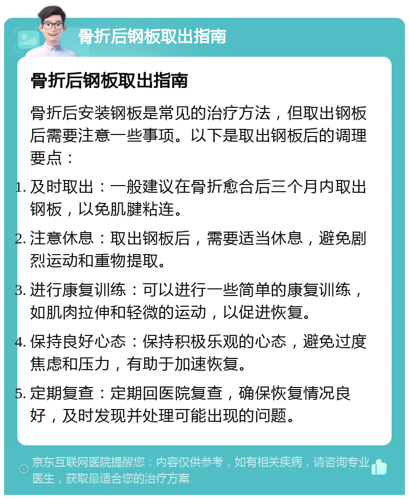 骨折后钢板取出指南 骨折后钢板取出指南 骨折后安装钢板是常见的治疗方法，但取出钢板后需要注意一些事项。以下是取出钢板后的调理要点： 及时取出：一般建议在骨折愈合后三个月内取出钢板，以免肌腱粘连。 注意休息：取出钢板后，需要适当休息，避免剧烈运动和重物提取。 进行康复训练：可以进行一些简单的康复训练，如肌肉拉伸和轻微的运动，以促进恢复。 保持良好心态：保持积极乐观的心态，避免过度焦虑和压力，有助于加速恢复。 定期复查：定期回医院复查，确保恢复情况良好，及时发现并处理可能出现的问题。