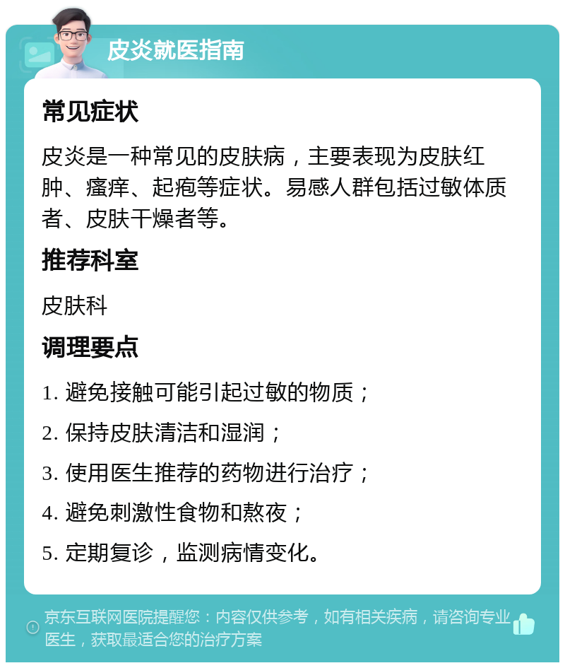 皮炎就医指南 常见症状 皮炎是一种常见的皮肤病，主要表现为皮肤红肿、瘙痒、起疱等症状。易感人群包括过敏体质者、皮肤干燥者等。 推荐科室 皮肤科 调理要点 1. 避免接触可能引起过敏的物质； 2. 保持皮肤清洁和湿润； 3. 使用医生推荐的药物进行治疗； 4. 避免刺激性食物和熬夜； 5. 定期复诊，监测病情变化。